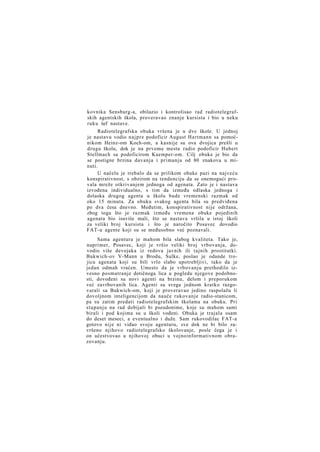 kovnika Sensburg-a, obilazio i kontrolisao rad radiotelegrafskih agentskih škola, proveravao znanje kursista i bio u neku
ruku šef nastave.
Radiotelegrafska obuka vršena je u dve škole. U jednoj
je nastavu vodio n a j p r e podoficir August Hartmann sa pomoćnikom Heinz-om Koch-om, a kasnije su ova dvojica prešli u
drugu školu, dok je na prvome mestu radio podoficir Hubert
Stellmach sa podoficirom Kaemper-om. Cilj obuke je bio da
se postigne brzina davanja i primanja od 80 znakova u minuti.
U načelu je trebalo da se prilikom obuke pazi na najveću
konspirativnost, s obzirom na tendenciju da se onemogući provala mreže otkrivanjem jednoga od agenata. Zato je i nastava
izvođena individualno, s tim da između odlaska jednoga i
dolaska drugog agenta u školu bude vremenski razmak od
oko 15 minuta. Za obuku svakog agenta bila su predviđena
po dva česa dnevno. Međutim, konspirativnost nije održana,
zbog toga što je razmak između vremena obuke pojedinih
agenata bio isuviše mali, što se nastava vršila u istoj školi
za veliki broj kursista i što je naročito Posavec dovodio
FAT-u agente koji su se međusobno već poznavali.
Sama agentura je mahom bila slabog kvaliteta. Tako je,
naprimer, Posavec, koji je vršio veliki broj vrbovanja, dovodio više devojaka iz redova javnih ili tajnih prostitutki.
Bukwich-ov V-Mann u Brodu, Sulke, poslao je odande trojicu agenata koji su bili vrlo slabo upotrebljivi, tako da je
jedan odmah vraćen. Umesto da je vrbovanju prethodilo izvesno posmatranje dotičnoga lica u pogledu njegove podobnosti, dovođeni su novi agenti na brzinu, delom i preporukom
već zavrbovanih lica. Agenti su svega jednom kratko razgovarali sa Bukwich-om, koji je proveravao jedino raspolažu li
dovoljnom inteligencijom da nauče rukovanje radio-stanicom,
pa su zatim predati radiotelegrafskim školama na obuku. Pri
stupanju na rad dobijali bi pseudonime, koje su mahom sami
birali i pod kojima su u školi vođeni. Obuka je trajala osam
do deset meseci, a eventualno i duže. Sam rukovodilac FAT-a
gotovo nije ni viđao svoju agenturu, sve dok ne bi bilo završeno njihovo radiotelegrafsko školovanje, posle čega je i
on učestvovao u njihovoj obuci u vojnoinformativnom obrazovanju.

 