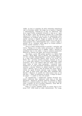 službe, na koji se sumnjalo da posle italijanske kapitulacije
radi za britansku službu. Od onoga što je naučila u Zagrebu
o radiotelegrafiji, Schwab-ova je bila sve zaboravila, tako
da je major Probst, pripadnik Leitstelle I, koji ju je i ugradio na Rijeci, tražio od tamošnjeg ogranka III F (vero-vatno
nekog FAT-a sektora III) da joj stavi na raspoloženje radioteligrafistu za uvođenje njene stanice u rad. Schwab-ova je,
najzad, pozvana u Zagreb. Najpre je trebalo da bude smeštena u neki logor, ali je Leitstelle naredila da se ona još jedared propusti kroz radiotelegrafski kurs i ponovo negde upotrebi. To je i učinjeno, posle čega je sa svojom sestrom i
njenim mužem smeštena u Trstu.
Ovaj je slučaj karakterističan za površni i nestručni rad
FAT-a. Razlog za to treba tražiti prvenstveno u Bukwichovoj nezainteresovanosti da se ozbiljno- založi s obzirom na
naređenja koja su mu izdata, a koja je smatrao neumesnim.
Bukwich je smatrao celi posao- oko R-mreže besciljnim.
Kao drugi, u jesen 1944 godine ugrađeni su u Splitu Gleb
Skurski i Berta Begić. Dok je Skurski, kao nekadašnji oficir, brzo savladao radiotelegrafsku i ostalu nastavu, Begićeva
je u tome imala priličnih teškoća. Kako su ovo dvoje, međutim, bili i privatno intimno povezani, računalo se da će
se u svome radu snalaziti i da će Skurski ispomagati svojoj
prijateljici. On je sam odabrao Split kao mesto- svoje aktivnosti, pošto je tamo imao poznanika i poznavao teren.
Snabdeveni su svima potrebnim tehničkim sredstvima, dokumentima i novcem. Stanicu su odmah instalirali i javili se
centru u Berlinu, koji je imao da posluži kao mesto kuda je
trebalo da agenti R-mreže upućuju svoje izveštaje. Međutim, kada su ubrzo posle toga snage NOV oslobodile Split,
Skurski i Begićeva su uništili dve radio-stanice koje su im
bile date — jednu za priključak na mrežu, a drugu na bateriski pogon — i uopšte se nisu više javljali.
Za nagrađivanje i snabdevanje agenata R-mreže novčanim sredstvima daje indikaciju suma koja je bila data
Skurskom i Begićevoj prilikom njihovog smeštaja u Splitu.
Dobili su u gotovom milion i po kuna, a sem toga isto toliku
sumu u doznaci na Prvu hrvatsku štedionicu, zatim 400 dolara, 250 funti sterlinga i 30 zlatnika.
Kako je stvarno izgledala mreža na terenu koju je formirao FAT 129-R dosta je teško rekonstruisati. P r e svega,

 