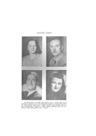 AGENTSKI PAROVI

Za Bukwich-a su radili, kao agenti, još u vreme dok je on
rukovdoio Abwehr-ovim obaveštajnim centrom u Slavonskom Brodu, Berta Begić (gore levo) i Gljeb Skurski (gore desno). Oni su,
kao agentski par, smešteni u Split. Sličan agentski par bili su i
Marta i Božo Retig (dole, levo i desno)

 