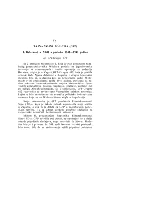 IV
TAJNA VOJNA POLICIJA (GFP)
1. Delatnost u NDH u periodu 1941—1942 godine
a) GFP-Gruppe 612
Sa 2 armijom Wehrmacht-a, koja je pod komandom tadašnjeg generalpukovnika Weichs-a prodrla na jugoslovensku
teritoriju sa severozapada i vodila operacije na području
Hrvatske, stigla je u Zagreb GFP-Gruppe 612, koja je pratila
armiski štab. Njena delatnost u Zagrebu i drugim hrvatskim
mestima bila je, u danima koji su neposredno sledili Wehrmacht-ovim operacijama aprila 1941 godine, povezana sa radom pokretne Abwehrkommande majora Manteuffel-a. Sprovodeći egzekutivne poslove, hapšenja, pretrese, zaplene itd.
po nalogu Abwehrkommande, ali i samostalno, GFP-Gruppe
612 rukovodila se prvenstveno Vanrednim spiskom poternica,
kojim su bile snabdevene sve nemačke policiske i obaveštajne
ustanove koje su sa Wehrmacht-om stigle u Jugoslaviju.
Svoje zatvorenike je GFP predavala Einsatzkommandi
Sipo i SD-a, koja je takođe odmah uspostavila svoje sedište
u Zagrebu, a ova ih je držala za GFP u zagrebačkom policiskom zatvoru. Tu je odmah uređeno posebno odeljenje za
zatvorenike nemačkih bezbednosnih ustanova.
Mahom bi, predavanjem hapšenika Einsatzkommandi
Sipo i SD-a, GFP završila svoj posao, ne upuštajući se u dalju
obradu pojedinih slučajeva, nego ostavivši ih Sipo-u. Međutim bilo je i primera da GFP vodi izvestan istražni postupak,
bilo sama, bilo da su saslušavan j a vršili pripadnici pokretne

 