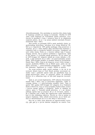 Abwehrkommande. Ovo poslednje je naročito bilo slučaj kada
bi hapšenje usledilo po nalogu te komande. Ukoliko bi G F P
sama vršila hapšenja po Vanrednom spisku poternica, izveštavala bi ponekad o tome i ustanovu koja je za uhapšenim
raspisala poteru, ali je i t a j posao mahom ostavljala Einsatzkommandi Sipo i SD-a.
Kao primer za postupak GFP-a može poslužiti slučaj jugoslovenskog državljana, advokata d-ra Josipa Riboli-ja. Riboli je iz Jugoslavije 1939 godine prebegao zbog pronevere u
Austriju, pa je i tamo hapšen zbog falsifikovanja krštenica i
venčanica koje je prodavao bečkim Jevrejima, iznuđujući od
njih velike iznose, Pošto je u Austriji izdržao tada 9 meseci
strogog zatvora, bio je ponovo prebačen u Jugoslaviju. Ipak
je bio unesen i u Vanredni spisak poternica. Po toj osnovi ga
je GFP-Gruppe 612 uhapsila odmah po svome dolasku u Zagreb, a pod sumnjom da je radio i na protivnemačkoj propagandi. GFP-Gruppe predala je predmet Riboli-ja Einsatzkommandi Sipo i SD-a, koja je po njegovoj stvari vršila istragu i,
najzad, predložila RSHA-u da se Riboli pusti, pošto mu dodatno terećenje — protivnemačka propaganda — nije moglo
biti dokazano. Saglasnost je i stigla i Riboli je pušten.
Na ovom primeru pada, pored ostaloga, u oči da je na
teritoriji države koju je Treći Reich priznao suverenom nemački vojni i policiski aparat radio po optužbama koje su
mogle pretstavljati osnov za gonjenje jedino na području
Reich-a ili u oblastima koje su bile pod njegovim suverenitetom.
Ipak su, pri svojim hapšenjima, GFP odnosno Einsatzkommando Sipo i SD-a, koji je preuzimao hapšenike, vodili izvesnoga računa i o intervencijama ustaških vlasti. Tako je
aprila 1941 godine GFP-Gruppe 612 uhapsila d-ra Vladimira
Sachs-a-Petrovića, koji je ranije pripadao frankovačkoj stranci
i proveo mnoge godine u emigraciji. Sachs je uhapšen na
osnovu upisa u Vanredni spisak poternica, a i po dostavi
jednoga agenta koji je prijavio da je on Jevrejin, mason, i
da u jednome sefu u Beču drži deponovane važne dokumente
koji se tiču slobodnog zidarstva. Pavelić je, čim je saznao za
njegovo hapšenje, lično odmah intervenisao, pa je Sachs pušten sa obrazloženjem da se to čini zbog te intervencije.
Kao što se inače često dešavalo na jugoslovenskoj teritoriji, gde god je u prvim danima okupacije na osnovu Van-

 