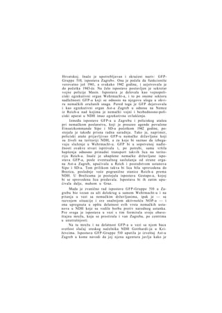 Hrvatskoj. Inače je upotrebljavan i skraćeni naziv: GFPGruppe 510, ispostava Zagreb«. Ona je počela da funkcioniše
verovatno još 1941, a svakako 1942 godine, i aejstvovala je
do početka 1943-će. Na čelo ispostave postavljen je sekretar
vojne policije Masin. Ispostava je delovala kao vojnopoliciski egzekutivni organ Wehrmacht-a, i to po onome sektoru
nadležnosti GFP-a koji se odnosio na njegovu ulogu u okviru nemačkih oružanih snaga. Pored toga je GFP dejstvovala
i kao egzekutivni organ Ast-a Zagreb u odnosu na Nemce
iz Reich-a nad kojima je nemački vojni i bezbednosno-policiski aparat u NDH imao egzekutivna ovlašćenja.
Između ispostave GFP-a u Zagrebu i policiskog atašea
pri nemačkom poslanstvu, koji je preuzeo agende povučene
Einsatzkommande Sipo i SD-a početkom 1942 godine, postojala je takođe prisna radna saradnja. Tako je, naprimer,
policiski ataše prijavljivao GFP-u nemačke državljane koji
su živeli na teritoriji NDH, a za koje bi saznao da izbegavaju služenje u Wehrmacht-u. GFP bi u sopstvenoj nadležnosti ovakve stvari ispitivala i, po potrebi, sama vršila
hapšenja odnosno prinudni transport takvih lica na teritoriju Reich-a. Inače je uhapšene nemačke državljane ispostava GFP-a, posle eventualnog saslušanja od strane organa Ast-a Zagreb, upućivala u Reich i posredstvom ustanova
Sipo i SD-a. Tom prilikom takva bi lica bila sprovedena do
Brezica, poslednje veće pogranične stanice Reich-a prema
NDH. U Brežicama je postojala ispostava Gestapo-a, kojoj
bi se sprovedena lica predavala. Ispostava bi ih zatim upućivala dalje, mahom u Graz.
Mada je zvanično rad ispostave GFP-Gruppe 510 u Zagrebu bio vezan za uži delokrug u samom Wehrmacht-u i na
pitanja u vezi sa nemačkim državljanima, ipak je — sa
razvojem situacije i sve snažnijom aktivnošću NOP-a — i
ona upregnuta u opštu delatnost svih vrsta nemačkih ustanova u NDH koje su vodile borbu protiv narodnog ustanka.
P r e svega je ispostava u vezi s tim formirala svoju obaveštajnu mrežu, koja se prostirala i van Zagreba, po centrima
u unutrašnjosti.
Na tu mrežu i na delatnost GFP-a u vezi sa njom baca
svetlost slučaj sreskog načelnika NDH Gotthardi-ja u Križevcima. Ispostava GFP-Gruppe 510 uputila je izveštaj Ast-u
Zagreb u kome navodi da joj njena agentura javlja kako je

 