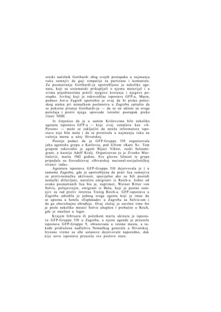 sreski načelnik Gotthardi zbog svojih postupaka u n a j m a n j u
ruku sumnjiv da gaji simpatije za partizane i komuniste.
Za posmatranje Gotthardi-ja upotrebljeno je nekoliko agenata, koji su sistematski prikupljali o njemu materijal i u
svima pojedinostima pratili njegovo kretanje i njegove postupke. Izvštaj koji je rukovodilac ispostave GFP-a, Masin,
podneo Ast-u Zagreb upotrebio je ovaj da bi preko policiskog atašea pri nemačkom poslanstvu u Zagrebu zatražio da
se pokrene pitanje Gotthardi-ja — da se on ukloni sa svoga
položaja i protiv njega sprovede istražni postupak preko
vlasti NDH.
Iz činjenice da je u samim Križevcima bilo nekoliko
agenata ispostave GFP-a — koje ovaj označava kao »APerson« — može se zaključiti da mreža informatora ispostave nije bila mala i da se prostirala u n a j m a n j u ruku na
važnija mesta u užoj Hrvatskoj.
Postoje podaci da je GFP-Gruppe 510 organizovala
jaku agentsku grupu u Karlovcu, pod šifrom »Karo X«. Tom
grupom rukovodio je agent Bijazi Viktor, ruski beloemigrant, a kasnije Adolf Kralj. Organizovao ju je Zvonko Martinčević, marta 1942 godine. Sve glavne ličnosti te grupe
pripadale su Govedićevoj »Hrvatskoj nacional-socijalističkoj
stranci rada«.
Agentura ispostave GFP-Gruppe 510 dejstvovala je i u
samome Zagrebu, gde je upotrebljena da prati lica sumnjiva
za protivnemačku aktivnost, specijalno ako su bili posredi
nemački državljani, naročito emigranti iz Reich-a. Jedno od
ovako posmatranih lica bio je, naprimer, Werner Ritter von
Solvis, polujevrejin, emigrant iz Beča, koji je postao sumnjiv za rad protiv interesa Trećeg Reich-a. GFP-ispostava u
Zagrebu odredila je jednog svoga agenta koji je imao da
se upozna u hotelu »Esplanade« u Zagrebu sa Solvis-om i
da ga obaveštajno obrađuje. Ovaj slučaj je završen time što
je posle nekoliko meseci Solvis uhapšen i prebačen u Reich,
gde je smešten u logor.
Krajem februara ili početkom marta ukinuta je ispostava GFP-Gruppe 510 u Zagrebu, a njene agende je preuzela
ispostava GFP-Gruppe 9, obrazovana u istome mestu, a takođe pridružena nadleštvu Nemačkog generala u Hrvatskoj.
Izvesno vreme su obe ustanove dejstvovale naporedno, dok
n i j e nova ispostava preuzela sve poslove stare.

 