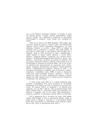 ara su ove knjižice zamenjene drugima, na kojima je oznaka, jedinice glasila: 4 jahaći vozarski polueskadron, odeljen j e IV, Torgau. Ove legitimacije potpisivao je rukovodilac
GFP-Gruppe 9, označivši svoje zvanje kao »konjički kapetan«.
Time što je najveći deo NDH proglašen 1943 godine operativnom zonom na kojoj je vrhovnu vlast vršio Wehrmacht,
odnosno najviši lokalni komandant Wehrmacht-a na tome
području, izmenila se uveliko i uloga GFP-a u odnosu na
situaciju koja je postojala u vremenu 1941—1943 godine, to
jest koja je važila tada za rad ispostave GFP-Gruppe 510 u
Zagrebu. Sada je GFP obavljala ne samo1 vojnopoliciske i
ostale zadatke iz oblasti njenih dužnosti u okviru Wehrmacht-a i njegovih jedinica i formacija, već i poslove obaveštajnog i bezbednosnovojnopoliciskog karaktera prema građanima i ustanovama teritorija na kojima je delovala. Već
po samom rasporedu ispostava odnosno sekretarijata koje je
GFP-Gruppe 9 ustrojila na teritoriji NDH, vidi se da je njena aktivnost bila koncentrisana na operativne zone. Teritorijalni razmeštaj dokumentuje povezanost između delatnosti
GFP-a i Wehrmacht-ovih jedinica. Stvarno- je GFP — sa
izuzetkom sekretarijata u Zagrebu, koji je formiran u administrativnom i političkom centru NDH, u kome je dejstvovao
veliki broj raznih nemačkih ustanova i štabova, — vršila uz
operativnu trupu na terenu vojnopoliciske zadatke u punom
opsegu svih onih funkcija koje su samim njenim ustrojstvom
i propisima bile predviđene.
U tome svome radu GFP je sa svojim pojedinim ispostavama i komandama bila tesno povezana sa Ic-službom
Wehrmacht-ovih štabova na čijoj je operativnoj teritoriji delovala. No ogranci GFP-a su sarađivali i sa Abwehr-ovim
organima, ali i sa Sipo i SD-om. Tako je postojao bliski radni
dodir između GFP-a i policiskog atašea pri nemačkom poslanstvu u Zagrebu, dok su na terenu GFP-sekretarijati i
ispostave sarađivali sa ograncima aparata BdS-a za Hrvatsku.
Već je pomenuto da je od marta do m a j a 1943 godine
sedište GFP-Gruppe 9 bilo u Slavonskom Brodu. Kada je
grupa prešla u Sarajevo, ostavljen je u Slavonskom Brodu
jedan njen sekretarijat sa sekretarom vojne policije Lattekom na čelu. Ovaj je sekretarijat nosio broj I.

 