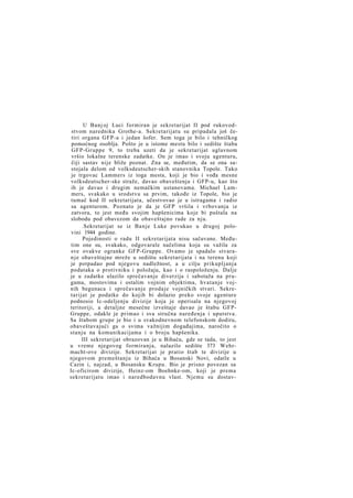 U Banj oj Luci formiran je sekretarijat II pod rukovodstvom narednika Grothe-a. Sekretarijatu su pripadala još četiri organa GFP-a i jedan šofer. Sem toga je bilo i tehničkog
pomoćnog osoblja. Pošto je u istome mestu bilo i sedište štaba
GFP-Gruppe 9, to treba uzeti da je sekretarijat uglavnom
vršio lokalne terenske zadatke. On je imao i svoju agenturu,
čiji sastav nije bliže poznat. Zna se, međutim, da se ona sastojala delom od volksdeutscher-skih stanovnika Topole. Tako
je trgovac Lammers iz toga mesta, koji je bio i vođa mesne
volksdeutscher-ske straže, davao obaveštenja i GFP-u, kao što
ih je davao i drugim nemačkim ustanovama. Michael Lammers, svakako u srodstvu sa prvim, takođe iz Topole, bio je
tumač kod II sekretarijata, učestvovao je u istragama i radio
sa agenturom. Poznato je da je GFP vršila i vrbovanja iz
zatvora, to jest među svojim hapšenicima koje bi puštala na
slobodu pod obavezom da obaveštajno rade za nju.
.Sekretarijat se iz Banje Luke povukao u drugoj polovini 1944 godine.
Pojedinosti o radu II sekretarijata nisu sačuvane. Međutim one su, svakako, odgovarale načelima koja su važila za
sve ovakve ogranke GFP-Gruppe. Ovamo je spadalo stvaran j e obaveštajne mreže u sedištu sekretarijata i na terenu koji
je potpadao pod njegovu nadležnost, a u cilju prikupljanja
podataka o protivniku i položaju, kao i o raspoloženju. Dalje
je u zadatke ulazilo sprečavanje diverzija i sabotaža na prugama, mostovima i ostalim vojnim objektima, hvatanje vojnih begunaca i sprečavanje prodaje vojničkih stvari. Sekretarijat je podatke do kojih bi dolazio preko svoje agenture
podnosio Ic-odeljenju divizije koja je operisala na njegovoj
teritoriji, a detaljne mesečne izveštaje davao je štabu GFPGruppe, odakle je primao i sva stručna naređenja i uputstva.
Sa štabom grupe je bio i u svakodnevnom telefonskom dodiru,
obaveštavajući ga o svima važnijim događajima, naročito o
stanju na komunikacijama i o broju hapšenika.
III sekretarijat obrazovan je u Bihaću, gde se tada, to jest
u vreme njegovog formiranja, nalazilo sedište 373 Wehrmacht-ove divizije. Sekretarijat je pratio štab te divizije u
njegovom premeštanju iz Bihaća u Bosanski Novi, odatle u
Cazin i, najzad, u Bosansku Krupu. Bio je prisno povezan sa
Ic-oficirom divizije, Heinz-om Boehnke-om, koji je prema
sekretarijatu imao i naredbodavnu vlast. Njemu su dostav-

 