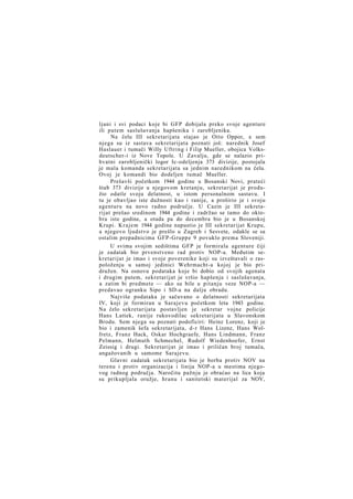 ljani i svi podaci koje bi GFP dobijala preko svoje agenture
ili putem saslušavanja hapšenika i zarobljenika.
Na čelu III sekretarijata stajao je Otto Oppor, a sem
njega su iz sastava sekretarijata poznati još: narednik Josef
Haslauer i tumači Willy Uftring i Filip Mueller, obojica Volksdeutscher-i iz Nove Topole. U Zavalju, gde se nalazio prihvatni zarobljenički logor Ic-odeljenja 373 divizije, postojala
je mala komanda sekretarijata sa jednim narednikom na čelu.
Ovoj je komandi bio dodeljen tumač Mueller.
Prešavši početkom 1944 godine u Bosanski Novi, prateći
štab 373 divizije u njegovom kretanju, sekretarijat je produžio odatle svoju delatnost, u istom personalnom sastavu. I
tu je obavljao iste dužnosti kao i ranije, a proširio je i svoju
agenturu na novo radno područje. U Cazin je III sekretarijat prešao sredinom 1944 godine i zadržao se tamo do oktobra iste godine, a otada pa do decembra bio je u Bosanskoj
Krupi. K r a j e m 1944 godine napustio je III sekretarijat Krupu,
a njegovo ljudstvo je prešlo u Zagreb i Sesvete, odakle se sa
ostalim prepadnicima GFP-Gruppe 9 povuklo prema Sloveniji.
U svima svojim sedištima GFP je formirala agenture čiji
je zadatak bio prvenstveno rad protiv NOP-a. Međutim sekretarijat je imao i svoje poverenike koji su izveštavali o raspoloženju u samoj jedinici Wehrmacht-a kojoj je bio pridružen. Na osnovu podataka koje bi dobio od svojih agenata
i drugim putem, sekretarijat je vršio hapšenja i saslušavanja,
a zatim bi predmete — ako su bile u pitanju veze NOP-a —
predavao ogranku Sipo i SD-a na dalju obradu.
Najviše podataka je sačuvano o delatnosti sekretarijata
IV, koji je formiran u Sarajevu početkom leta 1943 godine.
Na čelo sekretarijata postavljen je sekretar vojne policije
Hans Lattek, ranije rukovodilac sekretarijata u Slavonskom
Brodu. Sem njega su poznati podoficiri: Heinz Lorenz, koji je
bio i zamenik šefa sekretarijata, d-r Hans Lizenz, Hans Wolfretz, Franz Hack, Oskar Hochgraefe, Hans Lindmann, Franz
Pelmann, Helmuth Schmechel, Rudolf Wiedenhoefer, Ernst
Zeissig i drugi. Sekretarijat je imao i priličan broj tumača,
angažovanih u samome Sarajevu.
Glavni zadatak sekretarijata bio je borba protiv NOV na
terenu i protiv organizacija i linija NOP-a u mestima njegovog radnog područja. Naročitu pažnju je obraćao na lica koja
su prikupljala oružje, hranu i sanitetski materijal za NOV,

 