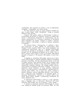 zarobljenika. Ova ispostava je izvršila, u vezi sa hapšenjima,
istragama i odmazdama, niz teških nasilja.
Na čelu ispostave stajao je n a j p r e podoficir Rudolf Engler, a posle njega Oskar Hochgraefe. Ovoga je nasledio
podoficir Karl Kirsten.
Avgusta 1944 godine izdala je GFP-Gruppe 9 nalog sekretarijatima da povuku sve ispostave. Poslove je trebalo obustaviti i sekretarijate pripremiti za rasformiran je. Na području sekretarijata IV u Sarajevu obavljena je likvidacija
posla septembra iste godine. Ljudstvo je prešlo u Sesvete,
gde se nalazio i štab grupe, a odatle je, kasnije, prebačeno
u Nemačku.
Na teritoriji Bosne i Hercegovine, sa sedištem u Sarajevu, pojavljuje se posle odlaska IV sekretarijata GFPGruppe 9 nova ustanova GFP-a, koja delom produžava rad
evakuisanog sekretarijata. Reč je o ogranku GFP-Gruppe
510 koja je pristigla u povlačenju iz Grčke. Sedište GFPGruppe 510 do nemačkog povlačenja bio je Solun. Ona je
bila u sastavu Vojne grupe E, koja se novembra 1944 godine
povukla u Sarajevo, a 20 januara 1945 godine u Novu Gradišku.
U Zagrebu je, od proleća 1943 godine, dejstvovao V sekretarijat GFP-Gruppe 9, taktički podređen nadleštvu Nemačkog
generala u Hrvatskoj. Na čelu sekretarijata nalazio se do leta
te godine sekretar vojne policije Stroht. On je smenjen zbog
nekih nepravilnosti. Kasnije se kao rukovodilac pominje kriminalistički inspektor Stoetzel. Od ostalog osoblja sekretarijata poznati su podoficiri Werwath i Schuldt. I ovaj se sekretarijat, pored delatnosti iz užeg područja nadležnosti
GFP-a, vrlo aktivno bavio i obaveštajnim i egzekutivnim poslovima protiv NOP-a. On je imao svoj zatvor, smešten u
jednom odeljenj u zatvora zagrebačke policije, vršio saslušanja, a upućivao svoje pripadnike i na terenske akcije, uz
formacije Wehrmacht-a. Naročito je u dužnost GFP-a, prilikom takvih akcija, spadalo i saslušavanje zarobljenih odnosno uhapšenih lica.
V sekretarijat GFP-Gruppe 9 imao je i svoju agenturu,
kako u Zagrebu, tako i u provinciji. Nastavivši rad ranije
ispostave GFP-Gruppe 510, on je preuzeo i njene agente.
U Zemunu je postojala ispostava GFP-Gruppe 9, formirana odmah po dolasku grupe na teritoriju NDH. Na čelu

 