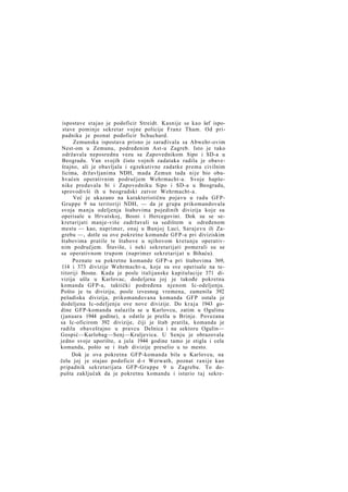 ispostave stajao je podoficir Streidt. Kasnije se kao šef ispostave pominje sekretar vojne policije Franz Tham. Od pripadnika je poznat podoficir Schuchard.
Zemunska ispostava prisno je sarađivala sa Abwehr-ovim
Nest-om u Zemunu, podređenim Ast-u Zagreb. Isto je tako
održavala neposrednu vezu sa Zapovednikom Sipo i SD-a u
Beogradu. Van svojih čisto vojnih zadataka radila je obaveštajno, ali je obavljala i egzekutivne zadatke prema civilnim
licima, državljanima NDH, mada Zemun tada nije bio obuhvaćen operativnim područjem Wehrmacht-a. Svoje hapšenike predavala bi i Zapovedniku Sipo i SD-a u Beogradu,
sprovodivši ih u beogradski zatvor Wehrmacht-a.
Već je ukazano na karakterističnu pojavu u radu GFPGruppe 9 na teritoriji NDH, — da je grupa prikomandovala
svoja manja odeljenja štabovima pojedinih divizija koje su
operisale u Hrvatskoj, Bosni i Hercegovini. Dok su se sekretarijati manje-više zadržavali sa sedištem u određenom
mestu — kao, naprimer, onaj u Banjoj Luci, Sarajevu ili Zagrebu —, dotle su ove pokretne komande GFP-a pri diviziskim
štabovima pratile te štabove u njihovom kretanju operativnim područjem. Štaviše, i neki sekretarijati pomerali su se
sa operativnom trupom (naprimer sekretarijat u Bihaću).
Poznate su pokretne komande GFP-a pri štabovima 369,
114 i 373 divizije Wehrmacht-a, koje su sve operisale na tetitoriji Bosne. Kada je posle italijanske kapitulacije 371 divizija ušla u Karlovac, dodeljena joj je takođe pokretna
komanda GFP-a, taktički podređena njenom Ic-odeljenju.
Pošto je tu diviziju, posle izvesnog vremena, zamenila 392
pešadiska divizija, prikomandovana komanda GFP ostala je
dodeljena Ic-odeljenju ove nove divizije. Do k r a j a 1943 godine GFP-komanda nalazila se u Karlovcu, zatim u Ogulinu
(januara 1944 godine), a odatle je prešla u Brinje. Povezana
sa Ic-oficirom 392 divizije, čiji je štab pratila, komanda je
radila obaveštajno u pravcu Delnica i na sektoru Ogulin—
Gospić—Karlobag—Senj—Kraljevica. U Senju je obrazovala
jedno svoje uporište, a jula 1944 godine tamo je stigla i cela
komanda, pošto se i štab divizije preselio u to mesto.
Dok je ova pokretna GFP-komanda bila u Karlovcu, na
čelu joj je stajao podoficir d-r Werwath, poznat ranije kao
pripadnik sekretarijata GFP-Gruppe 9 u Zagrebu. To dopušta zaključak da je pokretnu komandu i isturio taj sekre-

 