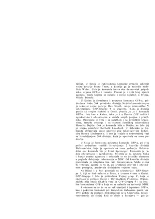 tarijat. U Senju je rukovodstvo komande preuzeo sekretar
vojne policije Franz Tham, a kasnije ga je nasledio podoficir Weber. Cela je komanda imala oko dvanaestak pripadnika, organa GFP-a i tumača. Poznat je i veći broj njenih
agenata, među kojima se nalazio i sreski načelnik u Brinju,
Nikola Biondić.
U Kninu je formirana i pokretna komanda GFP-a, pridružena štabu 264 pešadiske divizije. Na čelu komande stajao
je sekretar vojne policije Max Stroth, ranije rukovodilac V
sekretarijata GFP-Gruppe 9 u Zagrebu. Kada je divizija
prešla sa svojim štabom u Drniš, pratila ju je i komanda
GFP-a. Isto kao u Kninu, tako je i u Drnišu GFP radila i
egzekutivno i obaveštajno u smislu svojih propisa i pravilnika. Održavala je veze i sa ustaškim i sa četničkim krugovima, između ostaloga i sa štabom četničkog rukovodioca
Momčila Dujića. Dok je komanda bila u Drnišu, na čelu joj
je stajao podoficir Berthold Leonhard. U Šibeniku je komanda obrazovala svoje uporište pod rukovodstvom podoficira Hans-a Lindmann-a. I ono je stajalo u neposrednoj vezi
sa Ic-odeljenjem 264 divizije, koja je operisala na tome području.
U Sisku je formirana pokretna komanda GFP-a, po svoj
prilici podređena taktički Ic-odeljenju 2 kozačke divizije
Wehrmacht-a, koja je operisala na tome području. Rukovodilac ove komande bio je Ernst Speimeyer. Komanda je radila obaveštajno i egzekutivno. Stvorila je na sektoru Siska
i Sunje znatnu agenturu i oslanjala se na četničke elemente
u pogledu dobijanja informacija o NOV. Od kozačke divizije
preuzimala je uhapšena lica radi proveravanja. Među ovima
bi vrbovala agente ili bi ih, po izvršenoj proveri i obavljenom postupku, predavala diviziskom vojnom sudu.
Na Rijeci i u Puli postojali su sekretarijati GFP-Gruppe 1, čiji se štab nalazio u Trstu, a izvesno vreme u Gorici.
GFP-Gruppe 1 bila je pridružena Vojnoj grupi C, koja je
operisala u gornjoj Italiji i Slovenačkom Primorju. Organizaciski nije imala nikakve veze sa GFP-Gruppe 9 i sa ostalim komandama GFP-a koje su se nalazile na teritoriji NDH.
S obzirom na to da su se sekretarijati i ispostave GFP-a,
kao i pokretne komande pri diviziskim štabovima počeli već
1944 godine da povlače, prikupljajući se u Sesvetama, postoji
verovatnoća da slučaj koji se desio u Sarajevu — gde je

 