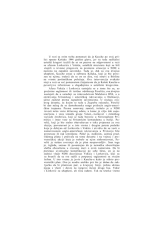 U vezi sa ovim treba pomenuti da je Kasche po svoj prilici spasao Košaku 1944 godine glavu, jer su tada radikalni
ustaški krugovi tražili da se on pozove na odgovornost u vezi
sa aferom Lorkovića i Vokića, ustaških ministara koji su bili
stupili u izvesne pregovore za promenu situacije u NDH u
naslonu na zapadne saveznike. Tada je, dok su ova dvojica
uhapšeni, Kasche ustao u odbranu Košaka, koji je bio povezan sa njima, tražeći da se on ne dira, već ostavi u Berlinu
na svome poslaničkom položaju. Ova intervencija svakako
stoji u vezi sa već pomenutom činjenicom da je Košak Kasche-a
poveri j ivo informisao o događajima u ustaškim krugovima.
Afera Vokića i Lorkovća sastojala se u tome što su, uz
prećutnu saglasnost ili izrično odobrenje Pavelića, ova dvojica
nastojali da u saradnji sa rukovodstvom Mačekove HSS, a u
očekivanju britanskog i američkog iskrcavanja u Dalmaciji,
učine zaokret prema zapadnim saveznicima. U slučaju ovakvog desanta, sa kojim se tada u Zagrebu računalo, Pavelić
bi dao nalog da se domobranske snage pridruže anglo-američkim trupama. Prema osnovnoj zamisli, trebalo je u NDH
izvesti neku vrstu državnog udara, u kome je cilju čak uspostavljena i veza između grupe Vokić—Lorković i četničkog
vojvode Jevđevića, koji je tada boravio u Slovenačkom Primorju i imao veze sa britanskim komandama u Italiji. Pavelić, koji je bio stalno obaveštavan o toku priprema za ovu
akciju, proveravaoi je u isto vreme i drugim putem podatke
koje je dobij ao od Lorkovića i Vokića i utvrdio da su vesti o
nameravanom anglo-američkom iskrcavanju u Primorju bile
preterane ili čak izmišljene. Pošto' je, međutim, suština predviđenog plana i počivala na tome desantu i na vojnoj i prevratničkoj akciji koju je trebalo sa njim sinhronizovati, P a velić je stekao uverenje da je plan nesprovodljiv. Sem toga
je, izgleda, saznao ili posumnjao da je nemačka obaveštajna
služba obaveštena u izvesnoj meri o ovim namerama. Da bi
pretekao eventualne komplikacije po sebe lično, on je na
sednici vlade NDH dezavuisao Vokića i Lorkovića, koji su
se branili da su sve radili u potpunoj saglasnosti sa svojim
šefom. U isto vreme je javio i Kasche-u kako je otkrio prevratnički plan. Ovo je uradio utoliko pre što je došao do zaključka da bi planirani puč, u k r a j n j o j liniji, jedino skinuo
njega s vlasti i doveo na njegovo mesto druga lica. Vokić
i Lorković su uhapšeni, ali nisu suđeni. Tek na kratko vreme

 