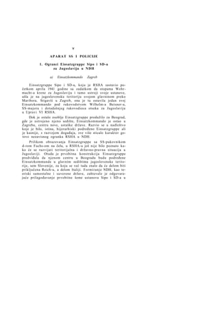 v
A P A R A T SS I POLICIJE
1. Ogranci Einsatzgruppe Sipo i SD-a
za Jugoslaviju u NDH
a)

Einsatzkommando

Zagreb

Einsatzgruppe Sipo i SD-a, koju je RSHA sastavio početkom aprila 1941 godine sa zadatkom da stopama Wehrmacht-a krene za Jugoslaviju i tamo ustroji svoje ustanove,
ušla je na jugoslovensku teritoriju svojom glavninom preko
Maribora. Stigavši u Zagreb, ona je tu ostavila jedan svoj
Einsatzkommando pod rukovodstvom Wilhelm-a Beisner-a,
SS-majora i dotadašnjeg rukovodioca otseka za Jugoslaviju
u Upravi VI RSHA.
Dok je ostalo osoblje Einsatzgruppe produžilo za Beograd,
gde je ustrojeno njeno sedište, Einsatzkommando je ostao u
Zagrebu, centru nove, ustaške države. Razvio se u nadleštvo
koje je bilo, istina, hijerarhiski podređeno Einsatzgruppe ali
je kasnije, s razvojem događaja, sve više sticalo karakter gotovo nezavisnog ogranka RSHA u NDH.
Prilikom obrazovanja Einsatzgruppe sa SS-pukovnikom
d-rom Fuchs-om na čelu, u RSHA-u još nije bilo poznato kako će se razvijati teritorijalna i državno-pravna situacija u
Jugoslaviji. Otuda je prvobitna konstrukcija Einsatzgruppe
predviđala da njenom centru u Beogradu budu podređene
Einsatzkommande u glavnim sedištima jugoslovenske teritorije, sem Slovenije, za koju se već tada znalo da će delom biti
priključena Reich-u, a delom Italiji. Formiranje NDH, kao teoriski samostalne i suverene države, zahtevalo je odgovarajuće prilagođavanje prvobitne šeme ustanova Sipo i SD-a u

 