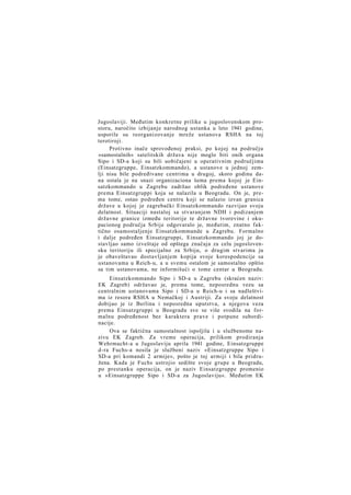 Jugoslaviji. Međutim konkretne prilike u jugoslovenskom prostoru, naročito izbijanje narodnog ustanka u leto 1941 godine,
usporile su reorganizovanje mreže ustanova RSHA na toj
terotiroji.
Protivno inače sprovođenoj praksi, po kojoj na području
»samostalnih« satelitskih država nije moglo biti onih organa
Sipo i SD-a koji su bili uobičajeni u operativnim područjima
(Einsatzgruppe, Einsatzkommando), a ustanove u jednoj zemlji nisu bile podređivane centrima u drugoj, skoro godinu dana ostala je na snazi organizaciona šema prema kojoj je Einsatzkommando u Zagrebu zadržao oblik podređene ustanove
prema Einsatzgruppi koja se nalazila u Beogradu. On je, prema tome, ostao podređen centru koji se nalazio izvan granica
države u kojoj je zagrebački Einsatzkommando razvijao svoju
delatnost. Situaciji nastaloj sa stvaranjem NDH i podizanjem
državne granice između teritorije te državne tvorevine i okupacionog područja Srbije odgovaralo je, međutim, znatno faktično osamostaljenje Einsatzkommande u Zagrebu. Formalno
i dalje podređen Einsatzgruppi, Einsatzkommando joj je dostavljao samo izveštaje od opštega značaja za celu jugoslovensku teritoriju ili specijalno za Srbiju, o drugim stvarima ju
je obaveštavao dostavljanjem kopija svoje korespodencije sa
ustanovama u Reich-u, a u svemu ostalom je samostalno opštio
sa tim ustanovama, ne informišući o tome centar u Beogradu.
Einsatzkommando Sipo i SD-a u Zagrebu (skraćen naziv:
EK Zagreb) održavao je, prema tome, neposrednu vezu sa
centralnim ustanovama Sipo i SD-a u Reich-u i sa nadleštvima iz resora RSHA u Nemačkoj i Austriji. Za svoju delatnost
dobijao je iz Berlina i neposredna uputstva, a njegova veza
prema Einsatzgruppi u Beogradu sve se više svodila na formalnu podređenost bez karaktera prave i potpune subordinacije.
Ova se faktična samostalnost ispoljila i u službenome nazivu EK Zagreb. Za vreme operacija, prilikom prodiranja
Wehrmacht-a u Jugoslaviju aprila 1941 godine, Einsatzgruppe
d-ra Fuchs-a nosila je službeni naziv »Einsatzgruppe Sipo i
SD-a pri komandi 2 armije«, pošto je toj armiji i bila pridružena. Kada je Fuchs ustrojio sedište svoje grupe u Beogradu,
po prestanku operacija, on je naziv Einsatzgruppe promenio
u »Einsatzgruppe Sipo i SD-a za Jugoslaviju«. Međutim EK

 