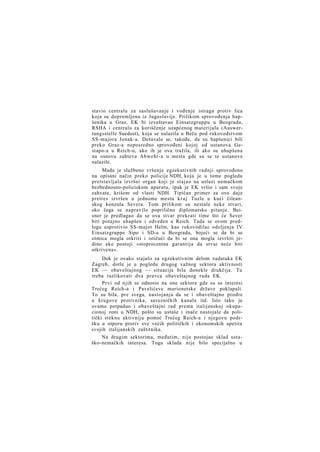 stavio centralu za saslušavanje i vođenje istraga protiv lica
koja su dopremljena iz Jugoslavije. Prilikom sprovođenja hapšenika u Graz, EK bi izveštavao Einsatzgruppu u Beogradu,
RSHA i centralu za koriščenje uzapćenog materijala (Auswertungsstelle Suedost), koja se nalazila u Beču pod rukovodstvom
SS-majora Jonak-a. Dešavalo se, takođe, da su hapšenici bili
preko Graz-a neposredno sprovođeni kojoj od ustanova Gestapo-a u Reich-u, ako ih je ova tražila, ili ako su uhapšena
na osnovu zahteva Abwehr-a u mesta gde su se te ustanove
nalazile.
Mada je službeno vršenje egzekutivnih radnji sprovođeno
na opisani način preko policije NDH, koja je u tome pogledu
pretstavljala izvršni organ koji je stajao na usluzi nemačkom
bezbednosno-policiskom aparatu, ipak je EK vršio i sam svoje
zahvate, krišom od vlasti NDH. Tipičan primer za ovo daje
pretres izvršen u jednome mestu k r a j Tuzle u kući čileanskog konzula Severa. Tom prilikom su nestale neke stvari,
oko čega se napravilo poprilično diplomatsko pitanje. Beisner je predlagao da se ova stvar prekrati time što će Sever
biti potajno uhapšen i odveden u Reich. Tada se ovom predlogu usprotivio SS-major Helm, kao rukovodilac odeljenja IV
Einsatzgruppe Sipo i SD-a u Beogradu, bojeći se da bi se
otmica mogla otkriti i ističući da bi se ona mogla izvršiti jedino ako postoji »stoprocentna garantija da stvar neće biti
otkrivena«.
Dok je ovako stajalo sa egzekutivnim delom zadataka EK
Zagreb, dotle je u pogledu drugog važnog sektora aktivnosti
EK — obaveštajnog — situacija bila donekle drukčija. Tu
treba razlikovati dva pravca obaveštajnog rada EK.
Prvi od njih se odnosio na one sektore gde su se interesi
Trećeg Reich-a i Pavelićeve marionetske države poklapali.
To su bila, pre svega, nastojanja da se i obaveštajno prodre
u krugove protivnika, savezničkih kanala itd. Isto tako je
ovamo potpadao i obaveštajni rad prema italijanskoj okupacionoj zoni u NDH, pošto su ustaše i inače nastojale da politički steknu aktivniju pomoć Trećeg Reich-a i njegovu podršku u otporu protiv sve većih političkih i ekonomskih apetita
svojih italijanskih zaštitnika.
Na drugim sektorima, međutim, nije postojao sklad ustaško-nemačkih interesa. Toga sklada nije bilo specijalno u

 