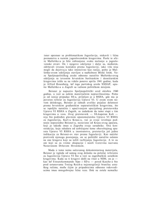 isner upoznao sa problematikom Jugoslavije, stekavši i lična
poznanstva u raznim j ugoslovenskim krugovima. Posle te afere Mallettke-u je bilo zabranjeno svako mešanje u jugoslovenske stvari. On i njegovo odeljenje i dalje su, međutim,
održavali izvesne kontakte prema Jugoslaviji, iako više nisu
mogli da dejstvu j u tako intenzivno kao ranije, pošto je Mallettke-ovom odeljenju stavljen u nadležnost Bliski Istok. Veze Spoljnopolitičkog ureda odnosno naročito Mallettke-ovog
odeljenja sa izvesnim hrvatskim buržoaskim i desničarskim
krugovima izišle su na videlo ponovo aprila 1941 godine, kada
je Alfred Rosenberg, šef toga partiskog ureda NSDAP, uputio Mallettke-a u Zagreb sa važnom političkom misijom.
Beisner je napustio Spoljnopolitički ured oktobra 1940
godine, u vezi sa nekim materijalnim nepravilnostima. Pošto
je od ranije pripadao SS-u, primljen je u RSHA, gde mu je
poveren referat za Jugoslaviju Uprave VI. U ovom svom novom delokrugu, Beisner je odmah uveliko pojačao delatnost
prema hrvatskim građanskim separatističkim krugovima, što
se ispoljilo naročito i upućivanjem specijalnog pretstavnika
Uprave VI RSHA u Zagreb, sa zadatkom da tamo stupi s tim
krugovima u vezu. Ovaj pretstavnik — SS-kapetan Kob —
nije bio podređen glavnom opunomoćeniku Uprave VI RSHA
za Jugoslaviju, Karl-u Kraus-u, već je svoje izveštaje podnosio neposredno Beisner-u, nezavisno od Kraus-ovog aparata,
koji je takođe imao u Zagrebu svoje saradnike. Ova konstrukcija, koja odudara od uobičajene šeme obaveštajnog aparata Uprave VI RSHA u inostranstvu, pretstavlja još jednu
indikaciju za Beisner-ov stav prema Jugoslaviji. Kao načelni
protivnik njenoga postojanja, on se politički naročito oslonio
na one krugove koji su težili razbijanju Jugoslavije. A to su
oni koji su za vreme okupacije i nosili tvorevinu nazvanu
Nezavisnom Državom Hrvatskom.
Mada o tome nema sačuvanog dokumentarnog materijala,
Beisner je izgleda od samog svog dolaska na položaj referenta
za Jugoslaviju Uprave VI bio u vezi sa zagrebačkim ustaškim
krugovima. Kada su ti krugovi došli na vlast u NDH, on je —
kao šef Einsatzkommande Sipo i SD-a — pored Kasche-a bio
pred ustanovama Trećeg Reich-a najenergičniji branilac ustaškog režima, među čijim je pripadnicima odnosno rukovodiocima imao mnogobrojne lične veze. Dok su ostale nemačke

 