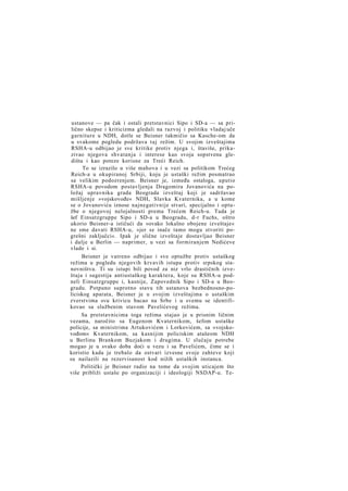 ustanove — pa čak i ostali pretstavnici Sipo i SD-a — sa prilično skepse i kriticizma gledali na razvoj i politiku vladaj uče
garniture u NDH, dotle se Beisner takmičio sa Kasche-om da
u svakome pogledu podržava taj režim. U svojim izveštajima
RSHA-u odbijao je sve kritike protiv njega i, štaviše, prikazivao njegova shvatanja i interese kao svoja sopstvena gledišta i kao poteze korisne za Treći Reich.
To se izrazilo u više mahova i u vezi sa politikom Trećeg
Reich-a u okupiranoj Srbiji, koju je ustaški režim posmatrao
sa velikim podozrenjem. Beisner je, između ostaloga, uputio
RSHA-u povodom postavljenja Dragomira Jovanovića na položaj upravnika grada Beograda izveštaj koji je sadržavao
mišljenje »vojskovođe« NDH, Slavka Kvaternika, a u kome
se o Jovanoviću iznose najnegativnije stvari, specijalno i optužbe o njegovoj nelojalnosti prema Trećem Reich-u. Tada je
šef Einsatzgruppe Sipo i SD-a u Beogradu, d-r Fuchs, oštro
ukorio Beisner-a ističući da »ovako lokalno obojene izveštaje«
ne sme davati RSHA-u, »jer se inače tamo mogu stvoriti pogrešni zaključci«. Ipak je slične izveštaje dostavljao Beisner
i dalje u Berlin — naprimer, u vezi sa formiranjem Nedićeve
vlade i si.
Beisner je vatreno odbijao i sve optužbe protiv ustaškog
režima u pogledu njegovih krvavih istupa protiv srpskog stanovništva. Ti su istupi bili povod za niz vrlo drastičnih izveštaja i sugestija antiustaškog karaktera, koje su RSHA-u podneli Einsatzgruppe i, kasnije, Zapovednik Sipo i SD-a u Beogradu. Potpuno suprotno stavu tih ustanova bezbednosno-policiskog aparata, Beisner je u svojim izveštajima o ustaškim
zverstvima svu krivicu bacao na Srbe i u svemu se identifikovao sa službenim stavom Pavelićevog režima.
Sa pretstavnicima toga režima stajao je u prisnim ličnim
vezama, naročito sa Eugenom Kvaternikom, šefom ustaške
policije, sa ministrima Artukovićem i Lorkovićem, sa »vojskovođom« Kvaternikom, sa kasnijim policiskim atašeom NDH
u Berlinu Brankom Buzjakom i drugima. U slučaju potrebe
mogao je u svako doba doći u vezu i sa Pavelićem, čime se i
koristio kada je trebalo da ostvari izvesne svoje zahteve koji
su nailazili na rezervisanost kod nižih ustaških instanca.
Politički je Beisner radio na tome da svojim uticajem što
više približi ustaše po organizaciji i ideologiji NSDAP-u. Te-

 