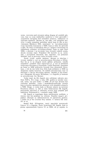 ocrne, verovatno pod uticajem nekog drugog od ustaških glavara, koji su svoje međusobne razmirice o vlast sprovodili i
uzajamnim intrigama kod nemačkih ustanova, nadmećući se
izjavama lojalnosti. Beisner se, isto tako, vrlo energično protivio i svakoj nemačkoj političkoj akciji koja bi išla za privlačenjem Mačekove HSS, smatrajući to razvodnjavanjem
svoje nacističke koncepcije o NDH, koju je želeo da sprovede
u delo. Na liniji te koncepcije bilo je i njegovo insistiranje na
radikalnom »rešenju« jevrejskog pitanja, čemu su tada vlasti
NDH, s obzirom i na jevrejske veze izvesnih vodećih ustaša,
davale izvestan otpor. Pripadnici EK koristili su se, uostalom, i jevrejskom imovinom, kao, naprimer, već pomenuti
Scheiber, koji je prisvojio razne jevrejske stvari.
Pored svojih ostalih dužnosti, Beisner je obavljao i
izvesne zadatke u vezi sa preseljavanjem Slovenaca u Srbiju.
Kao što je to na drugom mestu opširno- prikazano, između
nemačkih i ustaških vlasti napravljen je, u vezi sa politikom
iseljevanja Slovenaca iz Gorenjske i južne Štajerske, aranžman
po kome je NDH prihvatila izvestan broj proteranih Slovenaca, s tim da isto toliki broj Srba bude prebačen iz NDH na
okupiranu srpsku teritoriju. Za zadatke preseljavanja, koji su
obavljani u okviru SS-ovskog aparata, određen je kao komesar u Beogradu SS-major Weinmann, a u Zagrebu je komesar
za preseljavanje bio Beisner.
Treba istaći da EK Zagreb nije ozbiljnije zahvatio problem NOP-a. P r e svega, u toku 1941 godine je narodni ustanak, istina, već uzeo maha i u NDH, ali još nije shvaćen kao
centralno političko, vojno i bezbednosno-policisko pitanje
koje je kasnije opredeljivalo delatnost svih nemačkih ustanova
u NDH. Drugo, u vreme kada se Beisner nalazio na teritoriji
Pavelićeve države, tj. dok je tamo funkcionisao EK Zagreb,
partizanska aktivnost je smatrana stvarju koja potpada pod
nadležnost Wehrmacht-a i oružanih snaga NDH.
EK Zagreb je raspolagao dosta malobrojnim osobljem, a
interno nije bio podeljen na referate. Pojedini njegovi pripadnici obavljali su administrativne ili operativne poslove,
a dodat im je bio izvestan broj tumača. U sastavu EK nalazili su se:
Rudolf Kob, SS-kapetan, raniji specijalni pretstavnik
Uprave VI u Zagrebu. Posle formiranja EK Zagreb, Kob je
postao opunomoćenik Uprave VI za NDH, ali je zajedno sa
26

401

 