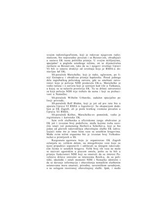 svojim radiotelegrafistom, koji je rukovao njegovom radiostanicom, bio neposredno povezan i sa Beisner-om, obrađujući
u sastavu EK razna politička pitanja. U svojim mišljenjima,
specijalno^ u pogledu ustaškoga režima, on se dijametralno
razilazio sa Beisner-om, tako da su i njegovi izveštaji Upravi
VI bili iz osnova drukčiji od izveštaja koje je RSHA-u dostavljao šef EK;
SS-poručnik Marschelke, koji je radio, uglavnom, po liniji Gestapo-a i obrađivao pitanja hapšenika. Pored jednoga
dela zagrebačkog policiskog zatvora, gde su smeštani zatvorenici koje je policija NDH predavala EK-u, Marschelke je
vodio računa i o zatvoru koji je ustrojen kod vile u Tuškancu,
u kojoj su se nalazile prostorije EK. Tu su držani zatvorenici
za koje policija NDH nije trebalo da sazna i koji su prebacivani u Nemačku;
SS-poručnik Wilhelm Urban tke, zadužen specijalno po
liniji privrede;
SS-poručnik Rolf Bluhm, koji je još od pre rata bio u
aparatu Uprave VI RSHA u Jugoslaviji. Sa okupacijom dodeljen je EK Zagreb, ali je posle kratkog vremena povučen u
Upravu VI RSHA;
SS-poručnik Kelber, Marschelke-ov pomoćnik, vodio je
registraturu i kartoteke EK.
Sem ovih službenika u oficirskome rangu obuhvatao je
EK još i izvestan broj podoficira, među kojima treba naročito istaći već pomenutog Herbert-a Scheiber-a, koji je bio
jedan od glavnih rukovodilaca obaveštajne službe EK zahvaljujući tome što je imao lične veze sa ustaškim krugovima.
Među ovim nižim organima bio je izvestan broj Volksdeutscher-a primljenih u SS.
Razgranata agentura koju je organizovao EK Zagreb
oslanjala se, velikim delom, na mnogobrojne veze koje su
njeni pripadnici uspostavili i održavali sa mnogim rukovodećim licima iz ustaških krugova. Velik broj tih veza ne može
se nazivati agentskim u pravom smislu, pošto su tu bili u
pitanju funkcioneri NDH koji su smatrali da su interesi Pavelićeve države istovetni sa interesima Reich-a, da su politički, ideološki i ostali momenti NDH i Nemačke identični i
da se davanje informacija i obaveštenja nemačkim službenim
ustanovama mora smatrati, prirodno, savezničkom saradnjom,
a ne uslugom inostranoj obaveštajnoj službi. Ipak, i među

 