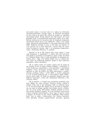 jale pored ustaša. U prvom redu se to odnosi na »Hrvatsku
nacionalsocijalističku stranku rada«, sa Slavkom Govedićem
na čelu, koja je po planu EK trebalo da posluži za izgradnju
obaveštajne mreže. Njeno članstvo nije bilo brojno, ali su joj
pripadali ljudi iz naj različni j ih društvenih redova, pa je tako
Beisner računao da će tim putem doći do besplatne razgranate
obaveštajne mreže koja će ga snabdevati, stalno i bez mnogo
truda, aktuelnim informacijama iz svih grana državnog života
NDH. Međutim Govedić je veze sa EK želeo da iskoristi za
svoj prevrat, što je bilo otkriveno i dovelo kako do rasturanja Govedićeve stranke, tako- i do potpunog kompromitov a n j a i uklanjanja Beisner-a iz Zagreba.
Razume se da je EK Zagreb imao svoje agente i izvan
ovih kategorija, iz građanstva, iz redova koji nisu bili politički bliski ni ustašama ni Govedićevoj grupi. Jedan od takvih
je i Wilhelm Heger, koji je radio specijalno na pitanjima katoličke crkve i imao- vrlo dobrih ličnih veza sa visokim klerom, počev od nadbiskupa Stepinca. Heger je imao sopstvenu
razgranatu mrežu obaveštača.
EK se uopšte trudio da iznalazi agente koji bi mogli da
mu pružaju ili da za njega iznalaze podatke i informacije o
svima krugovima stanovništva, svim političkim i društvenim
snagama, svima zbivanjima javnoga života u NDH. Preko
agenture je težio da pribavi što bliža obaveštenja o funkcionerima ustaškog režima i vlade NDH, o javnim radnicima
iz svih životnih područja itd., o obaveštajnoj službi NDH i
njenoj mreži, kako- bi dobio što potpuniji pregled nad celokupnom situacijom i svima iole značajnijim faktorima u Pavelićevoj državi.
EK je preuzeo- i izvestan broj predratnih nemačkih agenata. Među ove treba ubrojati Vincenca Peniča, rodom iz
okoline Celja, koji je pre okupacije radio za agenturu Uprave VI. Po formiranju EK Zagreb bio je povezan sa Scheiberom, po čijem je nalogu izgradio obaveštajnu mrežu u Dalmaciji. Tu su ga, aprila 1942 godine, uhapsili Italijani sa izvesnim brojem njegovih agenata, ali je na nemačku intervenciju
izručen vlastima Trećeg Reich-a, posle čega se ponovo vratio
u Zagreb. Za Peniča su bili vezani akademski slikar Johann
Seitz, koji je radio u Dubrovniku; inž. Slavko Sirišćević,
bivši generalni direktor jugoslovenske turističke agencije

 