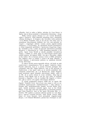 »Putnik«, koji je radio u Splitu; advokat d-r Ivan Storov iz
Splita, koji je davao podatke o italijanskim ličnostima, i drugi.
Među važnije agente ubrajao se i d-r Cornel Wundsam,
rođen u Sarajevu, inače dopisnik nemačkog lista u Beogradu,
»Donau Zeitung-a«. Iz krugova oko Govedića treba pomenuti
i d-ra Milana Vomačku, koji je još od pre rata imao veze sa
nemačkom obaveštajnom službom, bio vrlo vešt politički intrigant i raspolagao dobrim vezama prema jugoslo-venskoj
emigraciji u Š vaj carskoj. Sa ogromnim brojem poznanstava
u svima mogućnim političkim i poslovnim krugovima Zagreba, Vomačka je bio i jedan od glavnih informatora poslanika
Kasche-a, a obaveštavao je i štab Nemačkog generala u Zagrebu. Agent Josip Skrabl je takođe pripadao Govedićevoj
stranci, a morao» je, posle afere sa otkrivanjem njenih pučističkih namera, da napusti NDH i da ode u Sloveniju, odakle
je bio rodom. On se kasnije ponovo vratio u NDH, prikupljajući ljudstvo- koje je trebalo u Graz-u da bude obučeno, a
zatim ubačeno- u partizanske jedinice sa zadatkom destruktivnog delovanja.
Iz redova bivših austro-ugarskih oficira, od kojih su neki
reaktivirani u domobranstvo, bili su agenti: Andrović, domobranski pukovnik, koji je u raznim stvarima pomagao obaveštajnom radu EK; Edgar Petković, koji je bio povezan sa
Androvićem, a kao agent radio je sa raznim nemačkim obaveštajnim ustanovama, pa i sa Beisner-om; Janko Pogačar,
inače predratni agent nemačke obaveštajne službe, radio je
za EK, ali je javno isticao tu svoju saradnju, zbog čega je
ukoren; Franz Rip-pl, koji je još pre rata radio za nemački
konzulat u Zagrebu, a bio je rezident EK Zagreb u Crikvenici, gde je razvio vrlo agilnu obaveštajnu delatnost.
Iz raznih građanskih krugova NDH bili su agenti EK
Zagreb: Vladimir Utvić, koji je pre rata stajao u vezi sa nacističkom organizacijom »Antikominterna« i tada izdavao u
Osijeku neki antikomunistički časopis; novinar Mirko Glojnarić, takođe predratni nemački agent, koji je bio blizak
HSS-u, a sem toga važio kao specijalista za masonska pitanja;
grof Geza Pejačević, koji je bio agent SD-otseka Beč, a u
oktobru 1941 godine je preuzet odnosno predat na vezu Beisner-u; trgovac Leonard Grivičić, inače blizak voćstvu HSS;
lekari d-r J u r a j Korenić, bivši pretsednik »Jugoslo-venske
akcije«, i d-r Eduard Miloslavić, poznat kao stručnjak za sud-

 