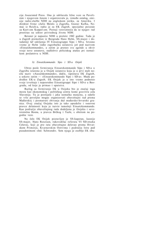 cije Associated Press. Ona je održavala lične veze sa Pavelićem i njegovom ženom i organizovala je, između ostalog, emisije radio-službe NDH na engleskom jeziku, za Ameriku. I
direktor firme »Julio Meinl« u Zagrebu, Gustav Kafka, Nemac iz Reich-a, radio je za EK Zagreb, specijalno povezan
sa Kurt-om Koppel-om. Postoji verovatnoća da se njegov rad
prostirao na sektor privrednog života NDH.
Beisner je napustio NDH u proleće 1942 godine. Tada je
u Zagreb premešten iz Beograda Hans Helm, SS-major i dotadašnji šef odeljenja IV Einsatzgruppe Sipo i SD-a. Izvesno
vreme je Helm vodio zagrebačku ustanovu još pod nazivom
»Einsatzkommando«, a zatim je preneo sve agende u okvir
svoje nove ustanove, nadleštvo policiskog atašea pri nemačkom poslanstvu u NDH.
b) Einsatzkommando Sipo i SD-a Osijek
Ubrzo posle formiranja Einsatzkommande Sipo i SD-a u
Zagrebu isturena je u Osijek ustanova koja je u prvi mah nosila naziv »Aussenkommando«, dakle, ispostava EK Zagreb,
a uskoro zatim — »Einsatzkommando Sipo i SD-a«. Mada podređen EK-u Zagreb, EK Osijek je u isto vreme podnosio
svoje izveštaje i neposredno Einsatzgruppi Sipo i SD-a u Beogradu, od koje je primao i uputstva.
Razlog za formiranje EK u Osijeku bio je značaj toga
mesta kao ekonomskog i političkog centra kome gravitira cela
Slavonija. Tu je postojala i jaka nemačka manjina, a odatle
se vrlo povoljno mogao organizovati obaveštajni rad prema
Mađarskoj i posmatrati zbivanja duž mađarsko-hrvatske granice. Ovaj značaj Osijeka isto je tako opredelio i osnovne
pravce delatnosti koju je razvio tamošnji Einsatzkommando.
Kao područje obaveštajnog rada dodeljena je Osijeku i severoistočna Bosna, u pravcu Brčkog i Tuzle, s obzirom na pogodne veze.
Na čelo EK Osijek postavljen je SS-kapetan, kasnije
SS-major, Hans Rexeisen, rukovodilac referata VI SD-otseka
Celovec, koji je pre rata obaveštajno delovao prema Hrvatskom Primorju, Kvarnerskim Ostrvima i području Istre pod
pseudonimom »Inž. Schwendt«. Sem njega je osoblje EK obu-

 