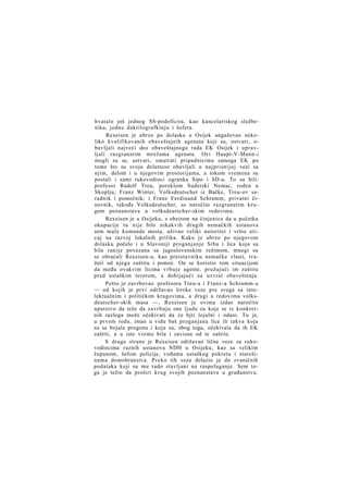 hvatalo još jednog SS-podoficira, kao kancelariskog službenika, jednu daktilografkinju i šofera.
Rexeisen je ubrzo po dolasku u Osijek angažovao nekoliko kvalifikovanih obaveštajnih agenata koji su, ustvari, obavljali najveći deo obaveštajnoga rada EK Osijek i upravljali razgranatim mrežama agenata. Ovi Haupt-V-Mann-i
mogli su se, ustvari, smatrati pripadnicima samoga EK po
tome što su svoju delatnost obavljali u najprisnijoj vezi sa
njim, delom i u njegovim prostorijama, a tokom vremena su
postali i sami rukovodioci ogranka Sipo i SD-a. To su bili:
profesor Rudolf Treu, poreklom Sudetski Nemac, rođen u
Skoplju; Franz Winter, Volksdeutscher iz Bačke, Treu-ov saradnik i pomoćnik; i Franz Ferdinand Schramm, privatni činovnik, takođe Volksdeutscher, sa naročito razgranatim krugom poznanstava u volksdeutscher-skim redovima.
Rexeisen je u Osijeku, s obzirom na činjenicu da u početku
okupacije tu nije bilo nikakvih drugih nemačkih ustanova
sem male komande mesta, uživao veliki autoritet i vršio uticaj na razvoj lokalnih prilika. Kako je ubrzo po njegovom
dolasku počelo i u Slavoniji proganjanje Srba i lica koja su
bila ranije povezana sa jugoslovenskim režimom, mnogi su
se obraćali Rexeisen-u, kao pretstavniku nemačke vlasti, tražeći od njega zaštitu i pomoć. On se koristio tom situacijom
da među ovakvim licima vrbuje agente, pružajući im zaštitu
pred ustaškim terorom, a dobijajući za uzvrat obaveštenja.
Pošto je zavrbovao profesora Treu-a i Franz-a Schramm-a
— od kojih je prvi održavao široke veze pre svega sa intelektualnim i političkim krugovima, a drugi u redovima volksdeutscher-skih masa —, Rexeisen je ovima izdao naročito
uputstvo da teže da zavrbuju one ljude za koje se iz konkretnih razloga može očekivati da će bjti lojalni i odani. Tu je,
u prvom redu, imao u vidu baš proganjana lica ili takva koja
su se bojala progona i koja su, zbog toga, očekivala da ih EK
zaštiti, a u isto vreme bila i zavisna od te zaštite.
S druge strane je Rexeisen održavao lične veze sa rukovodiocima raznih ustanova NDH u Osijeku, kao sa velikim
županom, šefom policije, vođama ustaškog pokreta i starešinama domobranstva. Preko tih veza dolazio je do zvaničnih
podataka koji su mu rado stavljani na raspolaganje. Sem toga je težio da proširi krug svojih poznanstava u građanstvu.

 