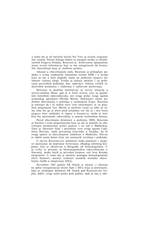 u čemu mu je od naročite koristi bio Treu sa svojim razgranatim vezama. Putem ličnoga dodira sa mnogim licima iz intelektualnih krugova Osijeka, Rexeisen je, društvenom špijunažom,
sticao izvore informacija koji su mu omogućavali da kontroliše obaveštenja koja je službeno primao.
Iskusan u obaveštajnom radu, Rexeisen je prikupljao podatke o svima istaknutim ličnostima režima NDH i o licima
koja su ma u kom pogledu imala na području njegove delatnosti važniju ulogu. Veliku je pažnju obraćao i na pribiranje privrednih podataka, kao, naprimer, bilansa velikih industriskih preduzeća i elaborata o njihovom poslovanju.
Rexeisen se posebno interesovao za razvoj situacije u
severo-istočnoj Bosni, gde je ü Tuzli stvorio veze sa pojedinim četničkim rukovodiocima, pre svega preko svoga agenta
tuzlanskog apotekara Obrada Micića. Dobijajući stalno podrobna obaveštenja o položaju u tuzlanskom kraju, Rexeisen
je nastojao da i tu stekne nove veze zauzimajući se za pojedina progonjena lica. Micića je naročito vezao za sebe ne samo time što ga je štitio pred ustašama već što je i dva brata
njegove žene oslobodio iz logora u Jasenovcu, mada je treći
brat bio partizanski rukovodilac u samom tuzlanskom basenu.
Pored obaveštajne delatnosti u području NDH, Rexeisen
se koristio i svim mogućnostima koje su mu se pružale za obaveštajno posmatranje preko granice i za rad u Mađarskoj.
Tako je iskoristio lične i porodične veze svoga agenta Ladislava Horvata, inače privatnog činovnika u Osijeku, da bi
ovoga uputio sa obaveštajnim zadatkom u Mađarsku. Horvat
je odatle zaista doneo čitav niz značajnih izveštaja i podataka.
U okviru Rexeisen-ove delatnosti treba pomenuti i njegovo nastojanje da doprinese formiranju »Ruskog zaštitnog korpusa«, koji je obrazovan u Beogradu od beloemigranata. U
tu svrhu se povezao sa beloemigrantskim rukovodiocima u
Slavoniji, preko kojih je priveden korpusu veći broj Kozaka
emigranata. U tome mu je naročito pomagao beloemigrantski
oficir Semenov, kasnije istaknuti saradnik nemačke obaveštajne službe u okupiranoj Srbiji.
Novembra 1941 godine EK Osijek je ukinut, s obzirom
na opštu reorganizaciju mreže Sipo i SD-a koja je pretstojala.
Iako je celokupna delatnost EK Osijek pod Rexeisen-om trajala, dakle, svega nešto preko pola godine, ipak je ona u oba-

 