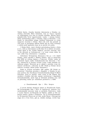 Nikolu Sarića, vlasnika hemiske laboratorije u Osijeku; carinskog činovnika Matu Gamulina, koji je Treu-u stavljao
na raspolaganje svoj stan za intimne sastanke; Mirona Šarca,
potpukovnika bivše jugoslovenske vojske i ranijeg komandanta pontonirskog puka u Osijeku, koga je Rexeisen, u naknadu za obaveštajne usluge, prebacio kamionom sa svima
njegovim stvarima u Srbiju. Kod svih ovih lica posredi su
veze koje su postignute dobrim delom baš po liniji uzimanja
u zaštitu pred opasnošću koja im je pretila od ustaša.
I Dušan Hinić, raniji direktor petrolejskog društva »Astra
d. d.«, radio je obaveštajno za EK kako bi se zaštitio od ustaša.
Važan agent je bio Teodor Sladović, privatni činovnik, koji
je bio povezan sa Schramm-om i sa svoje strane držao na
vezi veliki broj informatora i saradnika.
Informator SS-kapetana Rexeisen-a bio je i d-r Jakob
Elicker, raniji advokat u Bačkoj Palanci, koji je postavljen
pod NDH za velikog župana u Vukovaru. Elicker, jedna od
centralnih figura među Volksdeutscher-ima Slavonije i Srema, zamenjivao je kasnije izvesno vreme »vođu nemačke narodnosne grupe«. Rexeisen ga je odmah u početku svoje delatnosti zavrbovao i obavezao za SD. Otada je Elicker davao
redovne izveštaje, delom preko Schramm-a.
Kada je, krajem novembra 1941 godine, EK Osijek rasformiran i Rexeisen povučen u Beograd, u Osijeku je preuzeo poslove oko likvidacije Einsatzkommande Haupt-V-Mann
Schramm. Ovaj je, kasnije, ostao vezan za EK Zagreb, kao
rezident u Osijeku, dok nije, najzad, rasformiran i zagrebački
Einsatzkommando, posle čega je Schramm produžio svoj rad
za policiskog atašea pri nemačkom poslanstvu u NDH.
c) Einsatzkommando Sipo i SD-a Sarajevo
U prvim danima okupacije uputio je SS-pukovnik Fuchs,
šef Einsatzgruppe Sipo i SD-a za Jugoslaviju, pokretni Einsatzkommando pravcem kuda se povlačila Simovićeva vlada
u svome bekstvu od Beograda do Nikšića, odakle je bila napustila zemlju i prešla u emigraciju. Taj je Einsatzkommando,
sa SS-majorom Hintze-om na čelu, preko Bosne i Hercegovine
stigao do u Crnu Goru, gde je, između ostaloga, izvršio hap-

 