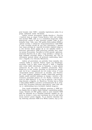 pred konačni slom NDH i nemačku kapitulaciju jedna ih je
grupa radikalnih ustaša likvidirala.
Uprkos intimne povezanosti između Kasche-a i Pavelića
i kontrole koju su organi Trećeg Reich-a vršili nad celokupnim životom NDH, ipak su se u nemačkim krugovima stalno
pojavljivale sumnje u neko skretanje ustaške vlade sa pronemačke linije. Tako, juna 1943 godine Helm podnosi RSHA-u
opširan ijveštaj o nekakvom »švajcarskom kursu« vlade NDH.
U tome izveštaju navodi da veći broj informatora i agenata
koji imaju pristupa do »najviših hrvatskih vladinih krugova«
u više navrata skreće pažnju da se već nekoliko meseci u
državnom rukovodstvu NDH pojavljuje politički kurs usmeren prema Šva j carskoj. Navodno je tu bilo posredi, uglavnom,
nastojanje Pavelića da za sebe i svoju porodicu u slučaju pobede zapadnih saveznika dobije u Švajcarskoj azil. Ove su
informacije poticale delom od profesora medicinskog fakulteta u Zagrebu d-ra Edvarda Miloslavića.
Jednim od potstrekača ove političke linije nemačka obaveštajna služba je smatrala Nemicu Agatu von Hausberger,
novinarku, koja je duže vreme provela u SAD, u Zagrebu
neko vreme radila obaveštajno za Nemačku, a zatim postala
sumnjivom da ima veze sa zapadnim saveznicima. Hausberger-ova je bila intimno povezana sa Pavelićevom porodicom, što bi joj i omogućavalo da vrši ovakav uticaj. U ovom
»švajcarskom kursu« učestvovali su navodno, sem Pavelića ;
još i neki istaknuti pripadnici ustaške vladavinske garniture,
između ostalih načelnik odeljenja za štampu i kulturu u Ministarstvu inostranih poslova d-r Ivo Huehn i ministar presvete d-r Mile Starčević. U toj vezi se pojavilo i ime švajcarskog konzula u Zagrebu, d-r Kaestli-ja. Izveštaj koji je Helm
o tome podneo RSHA-u završava se konstatacijom da je »švajcarski kurs hrvatskog državnog rukovodstva« samo mali sektor iz »defetističkog stava hrvatskih vladinih krugova«.
Veze raznih pripadnika vladaj uće garniture u NDH prema Zapadu bile su uopšte objekt budnog i neprekidnog posmatranja. Naročito od 1943 godine, kada su razni elementi NDH
došli do zaključka da je Nemačka praktički izgubila rat, pojavilo se stvarno u većoj meri nastojanje da se na neki način
stvore mostovi prema Zapadu. Tu je naročito drastičan slučaj državnog sekretara NDH d-ra Mirka Lamera, koji je slu-

 