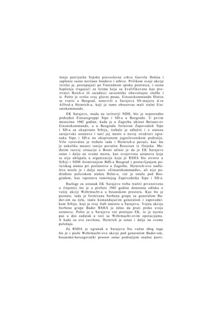 šenje p a t r i j a r h a Srpske pravoslavne crkve Gavrila Dožića i
zaplenio razne novčane fondove i arhive. Prilikom svoje akcije
izvršio je, postupajući po Vanrednom spisku poternica, i razna
hapšenja tragajući za licima koja su kvalifikovana kao protivnici Reich-a ili saradnici savezničke obaveštajne službe i
si. Pošto je svršio svoj glavni posao, Einsatzkommando Hintze
se vratio u Beograd, ostavivši u Sarajevu SS-majora d-ra
Alfred-a Heinrich-a, koji je tamo obrazovao mali stalni Einsatzkommando.
EK Sarajevo, mada na teritoriji NDH, bio je neposredno
podređen Einsatzgruppi Sipo i SD-a u Beogradu. U prvim
mesecima 1942 godine, kada je u Zagrebu ukinut Beisner-ov
Einsatzkommando, a u Beogradu formiran Zapovednik Sipo
i SD-a za okupiranu Srbiju, trebalo je odlučiti i o statusu
sarajevske ustanove i naći joj mesto u novoj s t r u k t u r i ogranaka Sipo i SD-a na okupiranom jugoslovenskom području.
Vrlo verovatno je trebalo tada i Heinrich-a povući, kao što
je nekoliko meseci r a n i j e povučen Rexeisen iz Osijeka. Međutim razvoj situacije u Bosni učinio je da je EK Sarajevo
ostao i dalje na svome mestu, kao svojevrsna ustanova koja
se n i j e uklapala u organizaciju koju je RSHA bio stvorio u
Srbiji i NDH f o r m i r a n j e m BdS-a Beograd i postavljanjem poiiciskog atašea pri poslanstvu u Zagrebu. Heinrich-ovo nadleštvo nosilo je i dalje naziv »Einsatzkommando«, ali nije podređeno policiskom atašeu Helm-u, već je ostalo pod Beogradom, kao ispostava tamošnjeg Zapovednika Sipo i SD-a.
Razloge za ostanak EK Sarajevo treba tražiti prvenstveno
u činjenici što je u proleće 1942 godine donesena odluka o
većoj akciji Wehrmacht-a u bosanskom prostoru. Kao što je
poznato, tada je formirana borbena grupa sa generalom Bader-om na čelu, inače komandujućim generalom i zapovednikom Srbije, koji je svoj štab smestio u Sarajevu. Vojnu akciju
borbene grupe Bader RSHA je želeo da prati preko svoje
ustanove. Pošto je u S a r a j e v u već postojao EK, to je n j e m u
pao u deo zadatak u vezi sa Wehrmacht-ovim operacijama.
A kada su ove završene, Heinrich je ostao i dalje na svome
položaju.
Za RSHA je ogranak u Sarajevu bio važan zbog toga
što je i posle Wehrmacht-ove akcije pod generalom Bader-om,
bosansko-hercegovački prostor ostao područjem snažne parti-

 