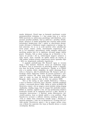 zanske delatnosti. Pored toga su bosanski muslimani svojim
autonomističkim težnjama, a i kao grupa koja je u okviru
NDH insistirala na održavanju posebnoga individualiteta, pretstavljali poseban problem, koji je zahtevao i posebnu obradu.
Zatim, Sarajevo je ležalo geografski kao isturena tačka prema
italijanskoj okupacionoj zoni i odatle se obaveštajno posmatranje zbivanja u Dalmaciji moglo organizovati u mnogo boljim uslovima. Uz to su se ovde naročito oštro sukobljavale
razne grupe: četnici, ustaše, muslimanske organizacije itd.,
što je sve nemačkoj obaveštajnoj službi nalagalo održavanje
naročitog punkta koji bi ta zapletena zbivanja mogao izbliza
pratiti. Ukratko, bilo je dosta razloga da se Heinrich iz Sarajeva ne povuče i da se, održavanjem njegove ustanove u
tome mestu, učini izuzetak od opštih načela po kojima je
1942 godine uređeno pitanje organizacije mreže ogranaka Sipo
i SD-a na okupiranom području Jugoslavije.
U pogledu podređivanja EK Heinrich igrao je izvesnu
ulogu i lični moment. Heinrich, stariji po službenom rangu
od Helm-a, koji je postavljen za policiskog atašea u Zagrebu,
nije hteo da prizna ovome starešinstvo. Začudo se ni RSHA
nije u to umešao, želeći, očigledno, da zadrži iskusnoga Heinrich-a u Sarajevu, dok bi podređivanje EK Sarajevo pod policiskoga atašea implicitno trebalo da povuče promenu u personalnom sastavu EK zbog ovog pitanja službenoga ranga.
Tako je ostalo na tome da Heinrich bude podređen BdS-u
Beograd, dakle ustanovi koja je bila van granica NDH.
Ovo je bio razlog za spor između Heinrich-a i Helm-a,
u koji se umešao u najvećoj meri i Kasche, zatočnik ustaškoga
režima i »suverenih prava« NDH. Helm je tražio od RSHA da
Heinrich-a smeni i da na njegovo mesto pošalje nekog drugog
službenika, mlađeg ranga, koji bi mogao biti podređen njemu.
RSHA se, načelno, saglasio s tim, ali nije preduzimao nakakve
konkretne korake da tu saglasnost pretvori u delo. Kasche je
energično intervenisao i u Berlinu, preko Ministarstva inostranih poslova, koje se takođe uplelo u ovaj problem. Zbog
Kasche-ove revnosti u odbrani interesa ustaškog režima, razvila se odatle lična animoznost između njega i Heinrich-a,
naročito pojačana i time što su Heinrich-ovi izveštaji bili kritički prema Pavelićevoj upravi i što je njegov prikaz situacije u Bosni bio suprotan slici koju je Kasche davao u svojim
izveštajima Berlinu.

 