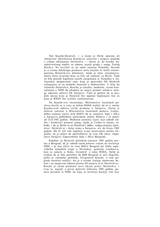 Rat Kasche-Heinrich — u kome je Helm oprezno ali
intenzivno iskorišćavao Kasche-ov autoritet i njegove poglede
s ciljem uklanjanja Heinrich-a — doveo je do koraka karakterističnog uopšte za odnose raznih grupa i snaga Trećeg
Reich-a. Ne osvrćući se na opšte interese Nemačke, Kasche
je u svome delokrugu preduzeo mere kojima se težilo onemogućenju Heinrich-ove delatnosti, mada je time, nesumnjivo,
naneo štetu stvarima koje su bile od važnosti za Reich. Tada
su bila posredi hapšenja raznih emigranata iz Nemačke u italijanskoj okupacionoj zoni, koja je sprovodio EK Heinrich
oslanjajući se na nemački konzulat u Dubrovniku. U želji da
eliminiše Heinrich-a, Kasche je naredio, međutim, svima konzulatima u NDH da ubuduće ne smej u primati nikakve naloge odnosno zahteve EK Sarajevo. Time je sprečio da se produži akcija koju je Heinrich bio započeo hapšenjem lica za
koja je RSHA bio uveliko zainteresovan.
Na Kasche-ovo insistiranje, Ministarstvo inostranih poslova stavilo se u vezu sa šefom RSHA tražeći da se u smislu
Kasche-ovih zahteva izvrše promene u Sarajevu. Zaista je
državni sekretar u Ministarstvu inostranih poslova, Luther,
dobio usmenu izjavu šefa RSHA da je ustanova Sipo i SD-a
u Sarajevu podređena policiskom atašeu Helm-u i to počev
od 23.X.1942 godine. Međutim usmenoj izjavi nije odmah sledio i konkretni pismeni nalog, mada je Luther-u rečeno, takođe, i da je Helm (a ne Heinrich!) dobio- »odgovarajuće uputstvo«. Heinrich je i dalje ostao u Sarajevu, sve do kraja 1942
godine. Da bi još više naglasio svoju nezavisnost prema Zagrebu, on je počeo da upotrebljava za svoj EK naziv »Ispostava Sarajevo Zapovednika Sipo i SD-a Beograd«.
Konačno- je Heinrich početkom januara 1943 godine prešao u Beograd, ali je odmah zatim ponovo vraćen na teritoriju
NDH, i to- kao oficir za vezu BdS-a Beograd pri štabu zapovednika nemačkih trupa u Hrvatskoj, generala Luethers-a,
koji se nalazio u Sisku. Izvestivši1 o tome RSHA, Helm je
istakao da je bilo potrebno da BdS Beograd to javi Zagrebu,
pošto je »nemački poslanik, SA-general Kasche, u tom pogledu naročito osetljiv, što je u ovome slučaju zasnovano delom i na njegovom odnosu prema SS-majoru d-ru Heinrich-u«.
Kasche je zaista preduzeo novu akciju protiv Heinrich-a, i
ovaj je, najzad, u prvoj polovini februara 1943 godine, ponovo povučen iz NDH, na čijoj se teritoriji kasnije više nije

 