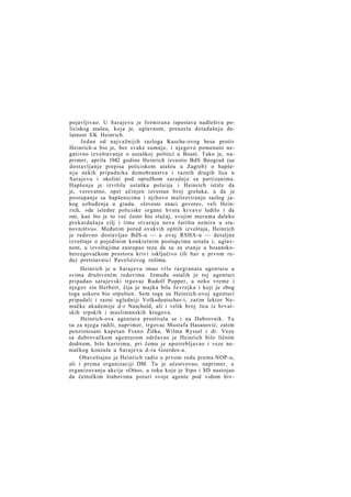 pojavljivao. U Sarajevu je formirana ispostava nadleštva policiskog atašea, koja je, uglavnom, preuzela dotadašnju delatnost EK Heinrich.
Jedan od najvažnijih razloga Kasche-ovog besa protiv
Heinrich-a bio je, bez svake sumnje, i njegovo pomenuto negativno izveštavanje o ustaškoj politici u Bosni. Tako je, naprimer, aprila 1942 godine Heinrich izvestio BdS Beograd (uz
dostavljanje prepisa policiskom atašeu u Zagreb) o hapšen j u nekih pripadnika domobranstva i raznih drugih lica u
Sarajevu i okolini pod optužbom saradnje sa partizanima.
Hapšenja je izvršila ustaška policija i Heinrich ističe da
je, verovatno, opet učinjen izvestan broj grešaka, a da je
postupanje sa hapšenicima i njihovo maltretiranje razlog jakog uzbuđenja u gradu. »Izvesni znaci govore«, veli Heinrich, »da isledne policiske organe hvata krvavo ludilo i da
oni, kao što je to već često bio slučaj, svojim merama daleko
prekardašuju cilj i time stvaraju nova žarišta nemira u stanovništvu«. Međutim pored ovakvih opštih izveštaja, Heinrich
je redovno dostavljao BdS-u — a ovaj RSHA-u — detaljne
izveštaje o pojedinim konkretnim postupcima ustaša i, uglavnom, u izveštajima zastupao tezu da su za stanje u bosanskohercegovačkom prostoru krivi isključivo (ili bar u prvom redu) pretstavnici Pavelićevog režima.
Heinrich je u Sarajevu imao vrlo razgranatu agenturu u
svima društvenim redovima. Između ostalih je toj agenturi
pripadao sarajevski trgovac Rudolf Popper, a neko vreme i
njegov sin Herbert, čija je majka bila Jevrejka i koji je zbog
toga uskoro bio otpušten. Sem toga su Heinrich-ovoj agenturi
pripadali i razni ugledniji Volksdeutscher-i, zatim lektor Nemačke akademije d-r Naschold, ali i velik broj lica iz hrvatskih srpskih i muslimanskih krugova.
Heinrich-ova agentura prostirala se i na Dubrovnik. Tu
su za njega radili, naprimer, trgovac Mustafa Hasanović, zatim
penzionisani kapetan Frano Žiška, Wilma Ryssel i dr. Vezu
sa dubrovačkom agenturom održavao je Heinrich bilo ličnim
dodirom, bilo kuririma, pri čemu je upotrebljavao i veze nemačkog konzula u Sarajevu d-ra Goerdes-a.
Obaveštajno je Heinrich radio u prvom redu prema NOP-u,
ali i prema organizaciji DM. Tu je učestvovao, naprimer, u
organizovanju akcije »Otto«, u toku koje je Sipo i SD nastojao
da četničkim štabovima poturi svoje agente pod vidom biv-

 