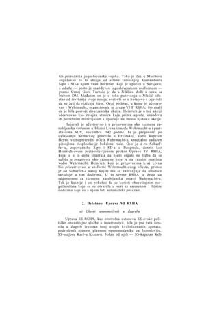 ših pripadnika jugoslovenske vojske. Tako je čak u Mariboru
angažovan za tu akciju od strane tamošnjeg Komandanta
Sipo i SD-a agent Ivan Borštner, koji je upućen u Sarajevo,
a odatle — pošto je snabdeven jugoslovenskom uniformom —
prema Crnoj Gori. Trebalo je da u Nikšiću dođe u vezu sa
štabom DM. Međutim on je u toku putovanja u Nikšić odustao od izvršenja svoje misije, vrativši se u Sarajevo i izjavivši
da ne želi da rizikuje život. Ovaj pothvat, u kome je učestvovao i Wehrmacht, organizovala je grupa VI F RSHA, što znači
da je bila posredi diverzentska akcija. Heinrich je u toj akciji
učestvovao kao relejna stanica koja prima agente, snabdeva
ih potrebnim materijalom i upućuje na mesto njihove akcije.
Heinrich je učestvovao i u pregovorima oko razmene zarobljenika vođenim u blizini Livna između Wehrmacht-a i pretstavnika NOV, novembra 1942 godine. Te je pregovore, po
ovlašćenju Nemačkog generala u Hrvatskoj, vodio kapetan
Heyss, vojnoprivredni oficir Wehrmacht-a, specijalno zadužen
pitanjima eksploatacije boksitne rude. Ovo je d-ru Schaeffer-u, zapovedniku Sipo i SD-a u Beogradu, donelo kao
Heinrich-ovom pretpostavljenom prekor Uprave IV RSHA,
koja je u to doba smatrala da njeni organi ne treba da se
upliću u pregovore oko razmene koje je na raznim mestima
vodio Wehrmacht. Heinrich, koji je pregovorima kraj Livna
bio prisustvovao u uniformi Wehrmacht-ovog oficira, primio
je od Schaefer-a nalog kojim mu se zabranjuje da ubuduće
sarađuje u tim dodirima, U to vreme RSHA je želeo da
odgovornost za razmenu zarobljenika ostavi Wehrmacht-u.
Tek je kasnije i on pokušao da se koristi obaveštajnim mogućnostima koje su se otvarale u vezi sa razmenom i ličnim
dodirima koji su s njom bili automatski povezani.

2. Delatnost Uprave VI RSHA
a) Glavni opunomoćenik u Zagrebu
Uprava VI RSHA, kao centralna ustanova SS-ovske političke obaveštajne službe u inostranstvu, bila je pre rata isturila u Zagreb izvestan broj svojih kvalifikovanih agenata,
podređenih njenom glavnom opunomoćeniku za Jugoslaviju,
SS-majoru Karl-u Kraus-u. Jedan od njih — SS-kapetan Kob

 