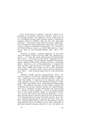 bio je prema Kraus-u, međutim, nezavisan i opštio je neposredno sa centralnom ustanovom u Reich-u. Kao što je to
već dovoljno poznato, ovaj duplicitet stvoren je zbog toga što
je u poslednjem periodu pred nemački napad na Jugoslaviju
nadležni referent u RSHA-u želeo da ima svoj neposredni
izveštajni i obaveštajni kanal prema hrvatskim separatističkim i antijugoslovenskim građanskim elementima, što je odgovaralo i njegovim političkim tendencijama. Taj referent je
bio Wilhelm Beisner, koji se po ulasku Wehrmacht-a u Jugoslaviju našao na čelu Einsatzkommande Sipo i SDl-a u Zagrebu.
Postavilo se pitanje, u početku okupacije, na koji način
treba obaveštajno tretirati teritoriju NDH. Kao okupirano područje — na kome ima mesta obrazovanju Einsatzkommandi
Sipo i SD-a —, teritoriju Hrvatske, Bosne i Hercegovine obrađivao bi obaveštajno referent odnosno pripadnik Einsatzkommande. Međutim NDH je bila formalno suverena i samostalna
država. Smatralo se da će Einsatzkomandno iz Zagreba biti
ubrzo povučen. Zato je Uprava VI pitanje svoga obaveštajnoga rada u NDH rešila onako kao što je bilo uobičajeno
za savezničke i neutralne zemlje: putem glavnog opunomoćenika, dakle — svog isturenog organa koji je vezan neposredno
za nju.
Međutim između glavnog opunomoćenika Uprave VI,
kakav je poznat iz perioda pre nemačkog napada na Jugoslaviju, i onoga koji je za vreme okupacije delovao u NDH postoje bitne razlike. U Jugoslaviji je do okupacije, istina, postojao policiski oficir za vezu pri nemačkom poslanstvu u Beogradu, dakle organ RSHA. On se, vršeći ulogu policiskog atašea,
bavio i obaveštajnim zadacima. Ali baš njegova pozicija kao
službenog pretstavnika nemačke policije pri jugoslovenskoj,
koja mu je omogućila izvestan obaveštajni rad, pretstavljala
je i smetnju za takvu delatnost i stvorila je unapred ograde
koje on nije mogao da pređe. Njegov se obaveštajni rad morao u prvom redu usmeriti na društvenu špijunažu, a u stvaranju agenture morao je naročito da pazi da se ne kompromituje.
To je onemogućavalo stvaranje šire mreže agenata, pa se njegova agentura ograničavala na izvestan mali broj, istina, mahom visokokvalifikovanih lica. Pod ovim okolnostima je glavni
opunomoćenik Uprave VI RSHA, koji je radio naporedno sa
policiskim atašeom odnosno oficirom za vezu, bio glavni no27

417

 