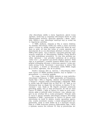 silac obaveštajne službe u staroj Jugoslaviji, glavni tvorac
agenture, čovek koji je razgranao obaveštajnu mrežu na celoj
jugoslovenskoj teritoriji, upravljao agentima i davao-, uglavnom, RSHA-u onaj obaveštajni materijal koji je ovome bio
iz Jugoslavije potreban.
U NDH, međutim, situacijia je bila iz osnova drukčija.
Tu nemačka obaveštajna služba nije radila u zaista suverenoj
državi, u kojoj su, možda, pojedini organi bili skloni da sarađuju sa njom, ali koja kao celina sa svojim aparatom nije
dozvoljavala da se ova obaveštajna delatnost otvoreno razvija.
NDH je bila satelit, čija je državna i specijalno policiska organizacija sarađivala sa obaveštajnom službom Trećeg Reich-a
na liniji podređenog savezništva. Tu nije bila potrebna posebna opreznost — sem prirodne tendencije da se prikriju
važne veze—, jer agenturi nije pretila nikakva opasnost. Osim
toga tu su postojale i zvanične ustanove RSHA koje su imale
pregled celokupnog zbivanja u državnom aparatu i svima granama javnog života. Suverenost i nezavisnost te države bila
je na papiru, a stvarno- je obaveštajna služba RSHA mogla
da je tretira, uglavnom,, kao da ne postoji.
Ovakva situacija dala je, naravno, i obaveštajnoj delatnosti Uprave VI RSHA poseban karakter, koji se ispoljio i u
personalnom i u stvarnom pogledu.
P r e svega, Uprava VI RSHA dobijala je svoje politi čk oobaveštajne informacije iz NDH neposredno od Einsatzkommande Sipo i SD-a u Zagrebu, odnosno od Einsatzkommandi
u Sarajevu i Osijeku preko Einsatzgruppe u Beogradu. Mada
je težište rada EK Zagreb bilo na liniji III i IV, ipak su sve
informacije koje su mogle biti od interesa za Upravu VI dostavljane i njoj. Kada je EK Zagreb zamenjen ustanovom
policiskog atašea, koji je imao prvenstveno da radi po liniji
Uprave IV RSHA, i dalje je Uprava VI imala tu izvor informacija, pošto- je policiski ataše izvcštavao i nju, odnosno njegovi su joj izveštaji bili u svemu pristupačni. Policiski ataše
se razvio u glavnu nemačku obaveštajnu ustanovu SS-ovskog
kompleksa u NDH, i pretstavljao za Upravu VI glavno vrelo
obaveštenja do kojih bi dolazio svojom ogromnom agenturom, svojim svestranim vezama i svojim mnogostrukim mogućnostima. Ovde se može dodati da je u kasnijem razvoju,
kada je u NDH formirana ustanova Zapovednika Sipo i SD-a,
u njenome sastavu bio referent VI, koji je pretstavljao do-

 