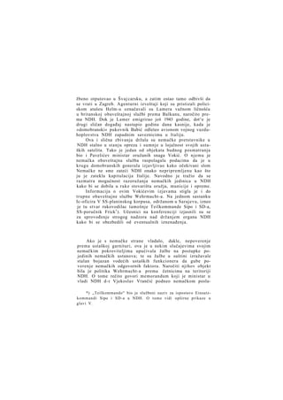 žbeno otputovao u Švaj carsku, a zatim ostao tamo odbivši da
se vrati u Zagreb. Agenturni izveštaji koji su pristizali policiskom atašeu Helm-u označavali su Lamera važnom ličnošću
u britanskoj obaveštajnoj službi prema Balkanu, naročito prema NDH. Dok je Lamer emigrirao još 1943 godine, dot^e je
drugi sličan događaj nastupio godinu dana kasnije, kada je
»domobranski« pukovnik Babić odleteo avionom vojnog vazduhoplovstva NDH zapadnim saveznicima u Italiju.
Ova i slična zbivanja držala su nemačke pretstavnike u
NDH stalno u stanju opreza i sumnje u lojalnost svojih ustaških satelita. Tako je jedan od objekata budnog posmatranja
bio i Pavelićev ministar oružanih snaga Vokić. O njemu je
nemačka obaveštajna služba raspolagala podacima da je u
krugu domobranskih generala izjavljivao kako očekivani slom
Nemačke ne sme zateći NDH onako nepripremljenu kao što
ju je zatekla kapitulacija Italije. Navodno je tražio da se
razmatra mogućnost razoružanja nemačkih jedinica u NDH
kako bi se dobila u ruke stovarišta oružja, municije i opreme.
Informacija o ovim Vokićevim izjavama stigla je i do
trupne obaveštajne službe Wehrmacht-a. Na jednom sastanku
Ic-oficira V SS-planinskog korpusa, održanom u Sarajevu, izneo
je tu stvar rukovodilac tamošnje Teilkommande Sipo i SD-a,
SS-poručnik Frick 1 ). Učesnici na konferenciji izjasnili su se
za sprovođenje strogog nadzora nad držanjem organa NDH
kako bi se obezbedili od eventualnih iznenađenja.

Ako je s nemačke strane vladalo, dakle, nepoverenje
prema ustaškoj garnituri, ova je u nekim slučajevima svojim
nemačkim pokroviteljima upućivala žalbe na postupke pojedinih nemačkih ustanova; te su žalbe u suštini izražavale
stalan bojazan vodećih ustaških funkcionera da gube poverenje nemačkih odgovornih faktora. Naročiti njihov objekt
bila je politika Wehrmacht-a prema četnicima na teritoriji
NDH. O tome rečito govori memorandum koji je ministar u
vladi NDH d-r Vjekoslav Vrančić podneo nemačkom posla*) „Teilkommando" bio je službeni naziv za ispostave Einsatzkommandi Sipo i SD-a u NDH. O tome vidi opširne prikaze u
glavi V.

 