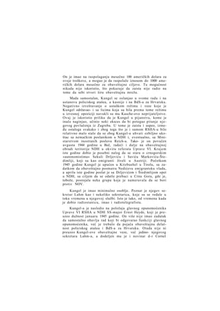 On je imao na raspolaganju mesečno 100 američkih dolara za
svoje troškove, a mogao je da raspolaže iznosom do 1000 američkih dolara mesečno za obaveštajne ciljeve. Tu mogućnost
nikada nije iskoristio, što pokazuje da zaista nije radio na
tome da sebi stvori širu obaveštajnu mrežu.
Mada samostalan, Kungel se oslanjao u svome radu i na
ustanovu policiskog atašea, a kasnije i na BdS-a za Hrvatsku.
Negativno izveštavanje o ustaškom režimu i veze koje je
Kungel održavao- i sa licima koja su bila prema tome režimu
u izvesnoj opoziciji navukli su mu Kasche-ovo neprijateljstvo.
Ovaj je iskoristio priliku da je Kungel u pijanstvu, kome je
inače naginjao, učinio neki eksces da bi potegao pitanje njegovog povlačenja iz Zagreba. U tome je zaista i uspeo, između ostaloga svakako i zbog toga što je i samom RSHA-u bilo
relativno malo stalo da se zbog Kungel-a uhvati ozbiljno ukoštac sa nemačkim poslanikom u NDH i, eventualno, sa Ministarstvom inostranih poslova Reich-a. Tako- je on povučen
avgusta 1944 godine u Beč, radeći i dalje na obaveštajnoj
obradi teritorije NDH u okviru referata Uprave VI. Krajem
iste godine dobio je posebni nalog da se stara o crnogorskim
»autonomistima« Sekuli Drljeviću i Saviću Markoviću-Štedimliji, koji su kao emigranti živeli u Austriji. Početkom
1945 godine Kungel je upućen u Kitzbuehel u Tirolu, sa zadatkom da obaveštajno posmatra Nedićevu emigrantsku vladu,
a aprila iste godine poslat je sa Drljevićem i Štedimlijom opet
u NDH, sa ciljem da se odatle prebaci u Crnu Goru, gde je,
tobože, postojala neka grupa koja je nameravala da se bori
protiv NOV.
Kungel je imao minimalno osoblje. Poznat je njegov sekretar Lahm kao i nekoliko sekretarica, koje su se redale u
toku vremena u njegovoj službi. Isto je tako, od vremena kada
je dobio radiostanicu, imao i radiotelegrafistu.
Kungel-a je nasledio na položaju glavnog opunomoćenika
Uprave VI RSHA u NDH SS-major Ernst Heyde, koji je preuzeo dužnost januara 1945 godine. On više nije imao zadatak
da samostalno obavlja rad koji bi odgovarao funkciji glavnog
opunomoćenika, već je trebalo da pojača obaveštajnu delatnost policiskog atašea i BdS-a za Hrvatsku. Otuda nije ni
preuzeo Kungel-ove obaveštajne veze, već jedino- njegovog
sekretara Lahm-a, a dodeljen mu je i novinar d-r Cornel

 