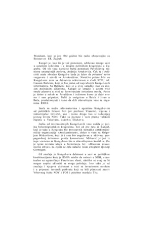 Wundsam, koji je još 1942 godine bio radio obaveštajno za
Beisner-ov EK Zagreb.
Kungel je, kao što je već pomenuto, održavao mnoge veze
u ustaškim redovima i u drugim političkim krugovima u Zagrebu. Od tih veza naročito treba pomenuti Pavelićevog ministra unutrašnjih poslova, Andriju Artukovića. Čak se i policiski ataše obraćao Kungel-u kada je želeo da privatno' nešto
razgovara i utvrdi sa Artukovićem. Naročito prisne bile su
Kungel-ove veze sa državnim sekretarom u vladi NDH, inž.
Ivanom Bulićem, koji je bio jedan od najvažnijih Kungel-ovih
informatora. Sa Bulićem, koji je u ovoj saradnji išao za svojim političkim ciljevima, Kungel je izradio i delom vrlo
smele planove u vezi sa formiranjem invazione mreže. Pošto
je došao u sukob sa Pavelićem i režimom kome je duže vreme i sam pripadao, Bulić je emigrirao u Reich i živeo u
Beču, produžavajući i tamo da drži obaveštajne veze sa organima RSHA.
Inače su među informatorima i agentima Kungel-ovim
od političkih ličnosti bili još profesor Vranešić, trgovac i
industrijalac Grivičić, kao i razna druga lica iz tadašnjeg
javnog života NDH. Tako su poznate i veze prema velikom
županu u Vukovaru, Jakob-u Elicker-u.
Jedna od interesantnijih Kungel-ovih veza vodila je prema beloemigrantskim krugovima. Još od pre rata je Kungel,
koji je tada u Beogradu bio pretstavnik nemačke antikomunističke organizacije »Antikomintern«, došao u vezu sa Grigojem Mitkevićem, koji je i sam bio angažovan u aktivnoj propagandnoj delatnosti protiv komunizma. Mitkević je još iz
toga vremena sa Kungel-om bio u obaveštajnom kontaktu. On
je igrao izvesnu ulogu u formiranju tzv. »Hrvatske pravoslavne crkve«, na čijem se čelu nalazio ruski emigrant episkop
Germogen.
Cd značaja je Kungel-ova delatnost u vezi sa političkim
kombinacijama koje je RSHA mislio da ostvari u NDH, eventualno uz ograničenje Pavelićeve vlasti, ukoliko se ovaj ne bi
mogao uopšte ukloniti sa svoga položaja. Isto tako je od
značaja i njegova aktivnost u vezi sa invazionom mrežom
i u pripremi izvesnih pothvata koji su bili planirani protiv
Vrhovnog štaba NOV i POJ i posebno maršala Tita.

 