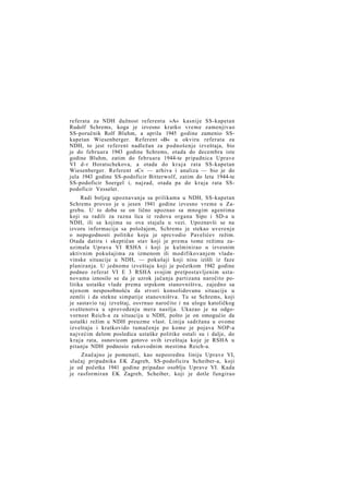 referata za NDH dužnost referenta »A« kasnije SS-kapetan
Rudolf Schrems, koga je izvesno kratko vreme zamenjivao
SS-poručnik Rolf Bluhm, a aprila 1945 godine zamenio SSkapetan Wiesenberger. Referent »B« u okviru referata za
NDH, to jest referent nadležan za podnošenje izveštaja, bio
je do februara 1943 godine Schrems, otada do decembra iste
godine Bluhm, zatim do februara 1944-te pripadnica Uprave
VI d-r Horatschekova, a otada do k r a j a rata SS-kapetan
Wiesenberger. Referent »C« — arhiva i analiza — bio je do
jula 1943 godine SS-podoficir Bitterwolf, zatim do leta 1944-te
SS-podoficir Soergel i, najzad, otada pa do kraja rata SSpodoficir Vesseler.
Radi boljeg upoznavanja sa prilikama u NDH, SS-kapetan
Schrems proveo je u jesen 1941 godine izvesno vreme u Zagrebu. U to doba se on lično upoznao sa mnogim agentima
koji su radili za razna lica iz redova organa Sipo i SD-a u
NDH, ili sa kojima su ova stajala u vezi. Upoznavši se na
izvoru informacija sa položajem, Schrems je stekao uverenje
o nepogodnosti politike koju je sprcvodio Pavelićev režim.
Otada datira i skeptičan stav koji je prema tome režimu zauzimala Uprava VI RSHA i koji je kulminirao u izvesnim
aktivnim pokušajima za izmenom ili modifikovanjem vladavinske situacije u NDH, — pokušaji koji nisu izišli iz faze
planiranja. U jednome izveštaju koji je početkom 1942 godine
podneo referat VI E 3 RSHA svojim pretpostavljenim ustanovama iznosilo se da je uzrok jačanja partizana naročito politika ustaške vlade prema srpskom stanovništvu, zajedno sa
njenom nesposobnošću da stvori konsolidovanu situaciju u
zemlii i da stekne simpatije stanovništva. Tu se Schrems, koji
je sastavio taj izveštaj, osvrnuo naročito i na ulogu katoličkog
sveštenstva u sprovođenju mera nasilja. Ukazao je na odgovornost Reich-a za situaciju u NDH, pošto je on omogućio da
ustaški režim u NDH preuzme vlast. Linija sadržana u ovome
izveštaju i kratkovido tumačenje po kome je pojava NOP-a
najvećim delom posledica ustaške politike ostali su i dalje, do
kraja rata, osnovicom gotovo svih izveštaja koje je RSHA u
pitanju NDH podnosio rukovodnim mestima Reich-a.
Značajno je pomenuti, kao neposrednu liniju Uprave VI,
slučaj pripadnika EK Zagreb, SS-podoficira Scheiber-a, koji
je od početka 1941 godine pripadao osoblju Uprave VI. Kada
je rasformiran EK Zagreb, Scheiber, koji je dotle fungirao

 