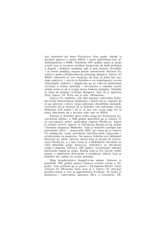 kao instruktor pri obuci Pavelićeve lične garde, takođe je
povučen ponovo u sastav RSHA i zatim upotrebi jen kao radiotelegrafista u SSSR. Početkom 1943 godine uspeo je preko
svojih veza sa izvesnim ustaškim krugovima da bude prebačen
u Zagreb i dodeljen ustašama, gde je pod imenom »Gvozdić«
i sa činom ustaškog majora postao operativnim oficirom Pavelićeve garde (»Poglavnikovog tjelesnog sdruga«). Uprava VI
RSHA iskoristila je ovu situaciju, do koje je došlo bez njenoga sadejstva, i stavila je Scheiber-u na raspolaganje izvesna
obaveštajna sredstva i angažovala ga za redovno podnošenje
izveštaja o licima, položaju i zbivanjima u samome centru
ustaša, kome je on u svojoj novoj funkciji pripadao. Scheiber
je imao da predaje izveštaje Kungel-u, koji ih je upućivao
dalje Upravi VI. Šifra mu je bila »Winnetou«.
Uprava VI, međutim, nije bila naročito zadovoljna Scheiber-ovom obaveštajnom delatnošću i Hoettl mu je zapretio da
će ga opozvati i protiv njega pokrenuti disciplinski postupak,
verovatno što je smatrao da je Scheiber više naklonjen svojoj
delatnosti kod ustaša i da je za n j u više vezan nego što se
oseća obaveznim da u prvome redu radi za RSHA.
Kasnije je Scheiber igrao važnu ulogu pri formiranju tzv.
»invazione mreže«, a 1944 godine upotrebila ga je Uprava VI
za provokaciju protiv mađarskog regenta Horthy-ja, kojom
je trebalo stvoriti izgovor za likvidaciju Horthy-jevog režima
i konačnu okupaciju Mađarske. Tada je Scheiber nastupio kao
partizanski oficir — pregovarač NOV, pri čemu ga je Uprava
VI snabdevala svima potrebnim falsifikovanim ispravama i
ovlašćenjima za pregovore. Na osnovu Scheiber-ove delatnosti
Skorzeny je, zatim, sproveo akciju koja je dovela do internir a n j a Horthy-ja, a u isto vreme je u Budimpešti dovedena na
vlast fašistička grupa Salassi-ja. Scheiber-a su likvidirale
ustaše u Zagrebu, februara 1945 godine, inscenirajući tobožnji
partizanski napad na njega. Razlog tome je bio isuviše veliko
znanje o zakulisnim zbivanjima u ustaškome taboru, koje je
Scheiber bio stekao na svome položaju.
Zbog nezadovoljstva Kungel-ovim radom, Schrems je
početkom 1943 godine ponovo boravio izvesno vreme u Zagrebu. Tom prilikom ga je pratio i SS-kapetan Reinel, raniji
referent VI SD-otseka Graz, koji je u Upravi VI obavljao
posebne misije u vezi sa jugoistočnom Evropom. Sa njima je
doputovao i rukovodilac ispostave SD-a u Ljutomeru, SS-

 