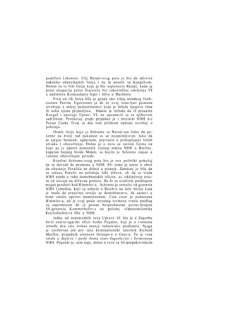 podoficir Likowetz. Cilj Reinel-ovog puta je bio da aktivira
nekoliko obaveštajnih linija i da ih poveže sa Kungel-om.
Delom su to bile linije koje je bio uspostavio Reinel, kada je
posle okupacije južne Štajerske bio rukovodilac odeljenja VI
u nadleštvu Komandanta Sipo i SD-a u Mariboru.
Prva od tih linija bila je grupa oko višeg ustaškog funkcionera Peroša. Ugovoreno je da će ovaj ostavljati pismene
izveštaje u nekoj poslastičarnici koju je držala njegova žena
ili neka njena prijateljica. Odatle je trebalo da ih preuzme
Kungel i upućuje Upravi VI, ne upoznavši se sa njihovom
sadržinom. Perošovoj grupi pripadao je i ministar NDH d-r
Pavao Canki. Ovaj je dao tom prilikom opširan izveštaj o
položaju.
Ostale linije koje je Schrems sa Reinel-om želeo da pokrene na življi rad pokazale su se nezanimljivim, tako da
se njegov boravak, uglavnom, pretvorio u prikupljanje ličnih
utisaka i obaveštenja. Došao je u vezu sa raznim licima na
koja ga je uputio pomoćnik vojnog atašea NDH u Berlinu,
kapetan bojnog broda Mašek, sa kojim je Schrems stajao u
vezama obaveštajne prirode.
Rezultat Schrems-ovog puta bio je nov politički pokušaj
da se dovede do promena u NDH. Pri tome je uzeto u obzir
da obaranje Pavelića ne dolazi u pitanje. Zamisao je bila da
se sačuva Pavelić na položaju šefa države, ali da se vlada
NDH preda u ruke domobranskih oficira, uz isključenje ustaša od uticaja na državne poslove. Da bi sa ovakvim predlogom
mogao prodreti kod Himmler-a, Schrems je zatražio od generala
NDH Lemešića, koji se nalazio u Reich-u na čelu misije koja
je imala da preuzima oružje za domobranstvo, da sastavi u
tome smislu opširni memorandum. Cela stvar je podnesena
Himmler-u, ali je ovaj posle izvesnog vremena vratio predlog
sa napomenom da je postao bespredmetan postavljenjem
SS-generala Kammerhofer-a na položaj »Opunomoćenika
Reichsfuehrer-a SS« u NDH.
Jedna od neposrednih veza Uprave VI bio je u Zagrebu
bivši austro-ugarski oficir Janko Pogačar, koji je u vremenu
između dva rata stekao manje industrisko preduzeće. Njega
je zavrbovao još pre rata kriminalistički savetnik Richard
Mueller, pripadnik ustanove Gestapo-a u Graz-u. Ta je veza
ostala u dejstvu i posle sloma stare Jugoslavije i formiranja
NDH. Pogačar je, sem toga, došao u vezu sa SS-potpukovnikom

 