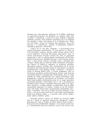 Hammer-om, rukovodiocem odeljenja VI E RSHA, nadležnim
za jugoistočnu Epropu. Za Hammer-a je Pogačar radio obaveštajno i u Dalmaciji, a inače mu je slao, mahom iz Zagreba,
političke izveštaje. Nije potpuno razjašnjeno da li je Pogačar
bio ugrađen u neku veću grupu ili je sa Mueller-om i Hammer-om opštio i davao im izveštaje kao pojedinac. On je bio
povezan i sa Abwehr-om, odnosno Ic-odeljenjem nadleštva
Nemačkog generala u Hrvatskoj.
Uprava VI se, isto tako, ukopčala i u politiziranje SS-a
prema bosanskim muslimanima. U tome pravcu je inače od
svih SS-ovskih ustanova najviše radila Glavna uprava SS-a,
to jest nadleštvo vrhovnog SS-ovskog rukovodstva koje se
bavilo formiranjem divizija oružane SS. Ona se specijalno
angažovala u vezi sa obrazovanjem muslimanske SS-divizije,
poznate pod nazivom »Handžar-divizija«. Pored Glavne uprave
SS-a, i razne druge ustanove nemačke vojne i političke obaveštajne službe živo su delovale među bosanskim muslimanima. Uprava VI RSHA je, međutim, tu planirala političkoobaveštajni pothvat velikoga stila, pokušavajući da se koristi
bosanskim muslimanima kao bazom za obaveštajni rad prema
muslimanskom svetu Bliskog Istoka. Zanimljiv i karakterističan za metode RSHA jeste, u ovome kompleksu, plan za
formiranje posebnog naučno-kulturnog društva pod nazivom
»Evropsko društvo« (Europaeische Gesellschaft), koje bi imalo
zadatak da među muslimanima širi, putem kulturnoga rada
propagandu o njihovoj povezanosti sa Evropom i da formira
kadar muslimankih intelektualaca koji bi se mogli upotrebiti
za nemački politički i obaveštajni rad. U vezi s tim planom je
Nemački naučni institut u Zagrebu obrazovao jedan svoj ogranak u Sarajevu, u obliku katedre za islamistiku, koju je držao
orijentalista (arabista) d-r Garbes. Trebalo je da cilj Garbesovog rada bude obrazovanje muslimanskih (šerijatskih) pravnika i sveštenika. Ova lica je trebalo povezati kulturno i politički, s tim da se preko njih stvori veza prema muslimanskim
krugovima Bliskog Istoka, a u prvome redu prema Egiptu,
inače sedištu islamske nauke.
Značajan pothvat Uprave VI RSHA na teritoriji NDH
bila je i akcija sa agentom Markus-om Schopp-om, Volksdeutscher-om, koji je trebalo da bude ubačen preko Italije u
Švajcarsku kao antifašistički izbeglica. U toj akciji učestvovao
je i domobranski pukovnik Andrović, koji je još od pre rata

 