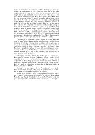 radio za nemačku obaveštajnu službu. Schopp je imao da
ostane sa Androvićem u vezi, svakako zato da ne bi neka
njegova direktna veza sa obaveštajnim ustanovama u Reich-u
mogla da ga dekonspiriše. Andrović je, sa svoje strane, bio
povezan sa potpukovnikom NDH Marjanom Dolanskim, koji
je, kao predratni nemački agent, produžio održavanje svojih
obaveštajnih veza i u svome novome zvanju vazduhoplovnog
atašea NDH u Berlinu. Po liniji Dolanski-Andrović trebalo je
RSHA-u privesti još nekoliko agenata koji bi, na isti način
kao Schopp, bili ubačeni pod vidom antifašističkih emigranata preko Svajcarske u Južnu Ameriku. U toj je akciji, kao
ustanova koja je agente imala snabdeti potrebnim sredstvima
i da ih uputi, delovao u Zagrebu po nalozima Uprave VI
RSHA Beisner-ov EK, a posle njegovog odlaska policiski ataše
pri nemačkom poslanstvu. Sem toga je u odabiranju agenata
učestvovao i komandant vazduhoplovstva NDH, domobranski
general Kren, takođe još od pre rata nemački agent.
Trebalo je da odabrani agenti stignu u Južnu Ameriku
i da se tamo povežu sa ustaškom organizacijom, koja je među
izvesnim hrvatskim emigrantima postojala još od pre rata u
nekim južnoameričkim zemljama. Tu ilegalnu organizaciju u
Argentini vodili su Ante Valenta i Zlatko Freissmann, stari
Pavelićevi saradnici. Adrese i materijal o toj ilegalnoj organizaciji pribavio je Vilko Rieger, načelnik Ministarstva inostranih poslova NDH, koji je bio isto tako još od pre rata u
obaveštajnoj vezi sa RSHA.
Za slične ciljeve Uprave VI otkrio je u Zagrebu SSkapetan Kob nekoga John-a Dickson-a O'Haru, inače berberina, čiji je otac živeo kraj Londona. Izgleda po imenu da se
ovde radi o Ircu, koji je mogao možda da bude ubačen u
Englesku. Najzad, pominje se i Volksdeutscher Josef Neuber,
koji je u vezi sa ćelom tom akcijom bio iz Zagreba upućen u
Berlin, Upravi VI RSHA.
Schopp je zaista stigao u Južnu Ameriku, ali nema podataka o njegovom daljem radu, sem što je poznato da se vratio po obavljenom zadatku ponovo u zemlju.
Dalje je od značaja i veza koja je postojala između Uprave VI RSHA i Ljotićevog pretstavnika u Berlinu, d-ra Nikole
Marinkovića, čija je porodica živela u NDH. Marinković je bio
povezan neposredno sa Hoettl-om i preko njega je izdejstvo-

 