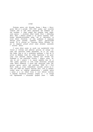 UVOD
Teritorija gotovo cele Hrvatske, Sretna i Bosne i Hercegovine bila je u periodu 1941—1945 godine pod naročitim
režimom. Dok su neki delovi Jugoslavije bili dodeljeni njenim susedima, a drugi potpali pod nemačku vojnu okupacionu upravu, —- prostrana oblast između Drave i Jadranskog
Mora, Sutle i Dunava predata je na upravu ustašama, malobrojnoj fašističko-terorističkoj grupi, čije je rukovodstvo, sa
d-rom Antom Pavelićem, na čelu, godinama iž emigracije
delovalo protiv opstanka
zajedničke
države
jugoslovenskih
naroda. Tu je stvorena tzv. Nezavisna Država Hrvatska, kojoj su okupatori priznali pravni status formalno samostalne
i suverene države.
U novoj državi ustaše su zavele svoj nacifašistički režim.
Ustvari je teritorija pod njihovom upravom od samoga početka bila opterećena teškim hipotekama. Tu je, pre svega,
bila Italija, koja je još u predratnim godinama, u želji da se
učvrsti na, Balkanu, težila da razbije Jugoslaviju i da granicama svoje fašističke imperije obuhvati njen hrvatski deo.
Godinama je ona podržavala Pavelića i njegove ustaše, davala im azil i potpore i to, najzad, naplatila time što je
1941 godine, ugovorom sa ovim svojim štićenicima, prisvojila
velike delove Dalmacije, a pored toga obrazovala vojnu okupacionu upravu gotovo nad polovinom NDH. No i Treći
Reich, mada je svome italijanskome savezniku priznao na recima celu NDH kao njegovu interesnu sferu, vršio je najneposredniji uticaj na vladaćuji administrativni i politički aparat
i mešao se u sve oblasti života te nove državne tvorevine.
U Zagrebu, Pavelićevoj prestonici, potajno se — uz čuvanje
svih diplomatskih i savezničkih spoljnih formi — vodila

 
