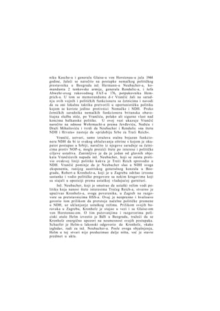 niku Kasche-u i generalu Glaise-u von Horstenau-u jula 1944
godine, žaleći se naročito na postupke nemačkog političkog
prestavnika u Beogradu inž. Hermann-a Neubacher-a, komandanta 2 tenkovske armije, generala Rendulic-a, i šefa
Abwehr-ovog rukovodnog FAT-a 176, potpukovnika Hemprich-a. U tom se memorandumu d-r Vrančić žali na saradn j u ovih vojnih i političkih funkcionera sa četnicima i navodi
da su oni lokalnu taktiku pretvorili u oportunističku politiku
kojom se koriste jedino protivnici Nemačke i NDH. Preko
četničkih saradnika nemačkih funkcionera britanska obaveštajna služba stiče, po Vrančiću, polako ali sigurno vlast nad
koncima balkanske politike. U ovoj vezi ukazuje Vrančić
naročito na odnose Wehrmacht-a prema Jevđeviću, Nediću i
Draži Mihailoviću i tvrdi da Neubacher i Rendulic »na štetu
NDH i Hrvata« nastoje da »pridobiju Srbe za Treći Reich«.
Vrančić, ustvari, samo izražava stalnu bojazan funkcionera NDH da bi iz svakog ublažavanja oštrine s kojom je okupator postupao u Srbiji, naročito iz njegove saradnje sa četnicima protiv NOP-a, mogle proizići štete po interese i političke
ciljeve ustaštva. Zanimljivo je da je jedan od glavnih objekata Vrančićevih napada inž. Neubacher, koji se zaista protivio ovakvoj liniji politike kakvu je Treći Reich sprovodio u
NDH. Vrančić pominje da je Neubacher slao u NDH svoga
eksponenta, ranijeg austriskog generalnog konzula u Beogradu, Robert-a Kronholz-a, koji je u Zagrebu održao izvesne
sastanke i vodio političke pregovore sa nekim krugovima koji
su stajali u opoziciji prema ustaškoj vladajućoj garnituri.
Inž. Neubacher, koji je smatrao da ustaški režim vodi politiku koja nanosi štete interesima Trećeg Reich-a, stvarno je
upućivao Kronholz-a, svoga poverenika, u Zagreb na razgovore sa pretstavnicima HSS-a. Ovaj je neoprezno i hvalisavo
govorio tom prilikom da pretstoje načelne političke promene
u NDH, uz uklanjanje ustaškog režima. Prilikom svojih boravaka u Zagrebu, Kronholz je stajao u vezi i sa Glaise-om
von Horstenau-om. O tim putovanjima i razgovorima policiski ataše Helm izvestio je BdS u Beogradu, tražeći da se
Kronholz energično upozori na neumesnost svojih postupaka.
Schaefer je Helm-u lakonski odgovorio da Kronholz, »kako
izgleda«, radi za inž. Neubacher-a. Posle ovoga objašnjenja,
Helm u toj stvari nije preduzimao dalje ništa, već je stavio
predmet u akta.

 