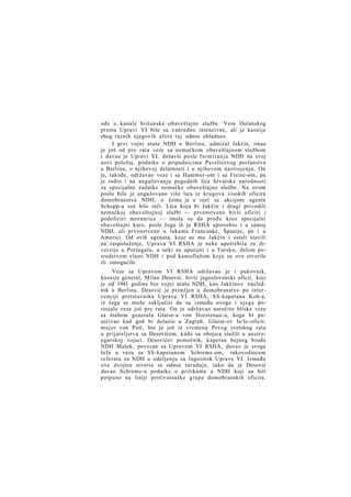 uđe u kanale britanske obaveštajne službe. Veze Dolanskog
prema Upravi VI bile su vanredno intenzivne, ali je kasnije
zbog raznih njegovih afera taj odnos ohladneo.
I prvi vojni ataše NDH u Berlinu, admiral Jakčin, imao
je još od pre rata veze sa nemačkom obaveštajnom službom
i davao je Upravi VI, došavši posle formiranja NDH na svoj
novi položaj, podatke o pripadnicima Pavelićevog poslanstva
u Berlinu, o njihovoj delatnosti i o njihovom nastrojenju. On
je, takođe, održavao veze i sa Hammer-om i sa Freise-om, pa
je radio i na angažovanju pogodnih lica hrvatske narodnosti
za specijalne zadatke nemačke obaveštajne službe. Na ovom
poslu bilo je angažovano više lica iz krugova visokih oficira
domobranstva NDH, o čemu je u vezi sa akcijom agenta
Schopp-a već bilo reči. Lica koja bi Jakčin i drugi privodili
nemačkoj obaveštajnoj službi — prvenstveno bivši oficiri i
podoficiri mornarice — imala su da prođu kroz specijalni
obaveštajni kurs, posle čega ih je RSHA upotrebio i u samoj
NDH, ali prvenstveno u lukama Francuske, Španije, pa i u
Americi. Od ovih agenata, koje su mu Jakčin i ostali stavili
na raspoloženje, Uprava VI RSHA je neke upotrebila za diverzije u Portugalu, a neki su upućeni i u Tursku, delom posredstvom vlasti NDH i pod kamuflažom koju su ove stvorile
ili omogućile.
Veze sa Upravom VI RSHA održavao je i pukovnik,
kasnije general, Milan Desović, bivši jugoslovenski oficir, koji
je od 1943 godine bio vojni ataše NDH, kao Jakčinov naslednik u Berlinu. Desović je primljen u domobranstvo po intervenciji pretstavnika Uprave VI RSHA, SS-kapetana Kob-a,
iz čega se može zaključiti da su između ovoga i njega postojale veze još pre rata. On je održavao naročito bliske veze
sa štabom generala Glaise-a von Horstenau-a, koga bi posećivao kad god bi dolazio u Zagreb. Glaise-ov Ia/Ic-oficir,
major von Pott, bio je još iz vremena Prvog svetskog rata
u prijateljstvu sa Desovićem, kada su obojica služili u austrougarskoj vojsci. Desovićev pomoćnik, kapetan bojnog broda
NDH Mašek, povezan sa Upravom VI RSHA, doveo je svoga
šefa u vezu sa SS-kapetanom Schrems-om, rukovodiocem
referata za NDH u odeljenju za Jugoistok Uprave VI. Između
ove dvojice stvorio se odnos saradnje, tako da je Desović
davao Schrems-u podatke o prilikama u NDH koji su bili
potpuno na liniji protivustaške grupe domobranskih oficira.

 