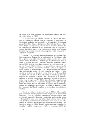 sa kojom je RSHA spremao već pominjane planove za smenjivanje režima u NDH.
U okviru saradnje između Desovića i Uprave VI, naročito je zanimljiva akcija koju je Schrems u sporazumu sa
Desovićem pokušao da sprovede u Š vaj carskoj. Desovićeva
prijateljica Rita Hauser, čiji je muž kao inženjer firme »Dornier« živeo u Švajcarskoj, stavila se za tu svrhu Upravi VI
na raspoloženje. Zamisao je bila da se ova uputi u Švajcarsku,
tobože da poseti muža, a sa zadatkom da ispita veze između
Pavelićevog režima, pretstavnika jugoslovenske emigracije i
zapadnih saveznika.
Uprava VI je sumnjala da je priličan broj državljana NDH
bio emigrirao u Švajcarsku u saglasnosti sa Pavelićem, kako
bi se preko ove jake emigrantske grupe stvorila neka vrsta
mosta prema Britancima. Trebalo je da Hauser-ova dođe u
vezu sa d-rom Mirkom Lamerom, ranijim državnim sekretarom NDH koji je živeo kao emigrant u Švajcarskoj, sa vajarom Ivanom Meštrovićem i sa poslanikom jugoslovenske
emigrantske vlade, Jurišićem-Šturmom. Ona je i uspela da
stupi u dodir sa Meštrovićem, kao i sa pretstavnikom londonske emigrantske vlade, ali nije dospela do Lamera i nije
mogla, s obzirom na kratkoću svoga boravka u Švajcarskoj,
da učini ma šta što bi bilo od većeg obaveštajnog značaja.
Pojavilo se, uostalom, u Upravi VI i mišljenje da je Desović,
zajedno sa svojim pomoćnikom Mašekom, u ovoj stvari iskoristio veze sa Upravom VI RSHA kako bi dobio mogućnost da
pošalje Hauser-ovu u Švajcarsku. Njegov pravi plan bi, po
tome mišljenju, bio da ona tamo za njegov račun uspostavi
dodire sa zapadnim saveznicima. Svakako je kasnije RSHA
živo sumnjao da Mašek sarađuje sa britanskom obaveštajnom
službom.
Usput se može ovde primetiti da je RSHA držao uopšte
pod kontrolom centre jugoslovenske emigracije u neutralnim
zemljama. Tako je, naprimer, raspolagao šifrom koju su upotrebljavali generalni konzulat londonske emigrantske vlade
u Carigradu i njen tamošnji obaveštajni oficir, major Perić.
Tim putem je saznavao i za obaveštajne veze koje su ovi emigranti, u zajednici sa britanskom obaveštajnom službom, bili
uspeli da stvore u NDH. Prateći radio-saobraćaj između Carigrada i sedišta emigrantske vlade u Londonu, RSHA je,
28

433

 