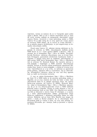 naprimer, saznao za nameru da se iz Carigrada uputi jedan
agent u Bosnu. Bila je reč o nekom muslimanu koji je imao
da izvrši izvesne zadatke za emigrantski obaveštajni centar
majora Perića. Izvestivši o tome policiskog atašea u NDH,
Uprava VI je dala nalog da se ovaj agent pri svojoj pojavi
na teritoriji NDH uhapsi, da se tretira sa svima obzirima, i
da se pokuša njegovo pridobijanje, to jest angažovanje za nemačku obaveštajnu službu.
Pored same Uprave VI, odnosno njenog odeljenja za J u goistok ili referata za NDH, obaveštajnom službom prema
NDH bavili su se i razni ogranci RSHA u Reich-u. Tako je
poznato da je komandant Sipo i SD-a na Bledu, SS-potpukovnik Persterer, održavao obaveštajnu vezu sa d-rom Stankom Švrljugom, generalnim direktorom Ujedinjene banke u
Zagrebu. U mnogo većoj meri se, međutim, obaveštajnim redom prema NDH bavio Komandant Sipo i SD-a u Mariboru,
čiji je referent VI, Heinrich Reinel, bio naročito aktivan u
tom pogledu i raspolagao u NDH znatnom obaveštajnom
mrežom. Pritom se koristio delom predratnom agenturom SDotseka Graz, kome je ranije pripadao-, a delom je stvarao nove
veze. Upotrebljavao je u tu svrhu, za opštenje sa agenturom
preko granice, ispostavu SD-a u Ljutomeru, čiji je rukovodilac, SS-podoficir Likowetz, držao na vezi veći broj agenata
koji su radili na hrvatskoj teritoriji.
U vezi sa radom Komandanta Sipo i SD-a u Mariboru
po liniji VI u NDH došlo je do protesta policiskog atašea u
Zagrebu, jer je ovaj smatrao da treba da bude o tome radu
obaveštavan kako bi se izbeglo ukrštanje linija. Na osnovu
Helm-ovog protesta, šef Uprave IV RSHA, Heinrich Mueller, izdao je Komandantu Sipo i SD-a u Mariboru upozorenje da je za sve državno-policiske stvari u NDH nadležan
policiski ataše u Zagrebu. Njemu se treba obraćati u vezi sa
svima pitanjima koja se tiču NDH. Ovo Mueller-ovo naređen j e bilo je obavezno u okviru linije IV (Gestapo), a u njemu
se i ističe »državno-policiska« (dakle: gestapovska) uloga
Helm-ove nadležnosti i delatnosti policiskog atašea na tome
sektoru. Međutim rad po liniji SD-a Mueller nije mogao da
spreči i otuda je Reinel produžio da se obaveštajno bavi
Hrvatskom kada je vraćen u Graz, na svoj stari položaj tamošnjem SD-otseku, pa i kasnije, kada je povučen u Upravu
VI RSHA.

 