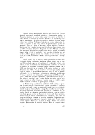 Između ostalih Reinel-ovih agenata pojavljuje se Eduard
Kokolj, predratni saradnik nemačke obaveštajne službe u
Zagrebu, koji je za vreme okupacije bio prešao u Maribor i
tamo radio u ustanovi Komesara Reich-a za učvršćenje nemačke narodnosti. Sa njim je ostala u dodiru njegova predratna veza Albina Podlogar, koja je za vreme okupacije živela u Zagrebu i, po svoj prilici, tu pretstavljala javku za
Kokolja, koji je i sam iz Maribora često dolazio u Zagreb.
Koliko su bile i dalje intenzivne Kokoljeve obaveštajne veze
u NDH pokazuje činjenica da je SS-kapetan Mandl, kome je
bilo povereno preduzimanje specijalne akcije protiv Vrhovnog
štaba NOV i POJ i maršala Tita, zatražio Kokolja za taj
pothvat. Mada ga je Reinel bio odredio za invazionu mrežu,
koju je RSHA pripremao u NDH, Kokolj je Mandl-u i ustupljen.
Drugi agent, čiji je značaj ubrzo premašio lokalnu obaveštajnu službu Heinrich-a Reinel-a prema NDH, bio je Anton Hriberschek, trgovac iz Ljubljane. I ovaj je još od pre rata
stajao u vezi sa nemačkom obaveštajnom službom, za vreme
okupacije je obavljao vanredno važne zadatke prema OF i
NOP-u u Sloveniji, a od početka 1942 godine proširio je svoju
delatnost na NDH. Tu je prodro u izvesne jevrejske linije
koje su vodile ka britanskim centrima. Tako je on, uz pomoć
odeljenja VI u Mariboru, krijumčario odnosno prebacivao
Jevreje u periodu pre italijanske kapitulacije iz NDH za Ljubljanu, dakle na italijanko područje, spasavajući time i njih i
deo njihove imovine, sve s ciljem da na taj način stekne pristup britanskim obaveštajnim vezama koje su vodile preko
međunarodnih komiteta za pomaganje Jevreja.
U Reinel-ovoj agenturi na teritoriji NDH jedna od glavnih ličnosti bio je Volksdeutscher Jakob Kuehbauch. Pošto je
završio svoj rad u vezi sa delatnošću pokretne Abwehrkommande majora Manteuffel-a u Zagrebu, sarađujući sa već pominjanim agentom Schreiner-om, prešao je Kuehbauch u Ljutomer. Tu ga je Likowetz zavrbovao i doveo u vezu sa Reinelom, koji ga je poslao u Zagreb da tamo radi kao rezident.
Kuehbauch je razvio izvanredno živu delatnost, pri čemu se
naročito koristio vezama sa raznim ustaškim funkcionerima.
Među ovim je bio, naprimer, i ustaški funkcioner Peroš, zatim
veliki župan u Petrinji d-r Jerec, i drugi. Preko ovih svojih
agenata Kuehbauch je dobijao podatke koji su, između osta28*

435

 