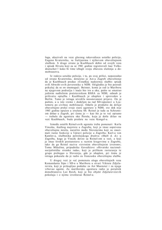 loga, ukazivali na veze glavnog rukovodioca ustaške policije,
Eugena Kvaternika, sa Italijanima i njihovom obaveštajnom
službom. S druge strane je Kuehbauch dobio od svojih veza
i spisak Hrvata koji su se 1941 godine registrovali kao Volksdeutscher-! kako bi time izbegli svoju obavezu služenja u domobranstvu.
Iz redova ustaške policije, i to, po svoj prilici, neposredno
od strane Kvaternika, dotureno je Ast-u Zagreb obaveštenje
da je Kuehbauch predao »Ustaškoj nadzornoj službi« spisak
svih Abwehr-ovih poverenika u NDH. Očigledno je bio posredi
pokušaj da se on onemogući. Beisner, kome je rad iz Maribora
na njegovom području i inače bio trn u oku, pošto se smatrao
jedinim nadležnim pretstavnikom RSHA za NDH, odmah je
prihvatio optužbu i Kuehbauch je uhapšen i sproveden u
Berlin. Tamo je istraga utvrdila neosnovanost prijave. On je
pušten, a u isto vreme i dodeljen na rad SD-ispostavi u Ljutomeru po civilnoj mobilizaciji. Odatle je produžio da deluje
obaveštajno preko svoje stare agenture u NDH, sve dok nije
1943 godine upućen u oružanu SS. Reinel je tada sa Schremsom došao u Zagreb, pri čemu je — kao što je to već opisano
— trebalo da agentura oko Peroša, koju je dotle držao na
vezi Kuehbauch, bude predata na vezu Kungel-u.
Između ostalih Reinel-ovih agenata treba pomenuti: Karla
Vinceka, tkačkog majstora u Zagrebu, koji je imao sopstvenu
obaveštajnu mrežu, naročito među Slovencima koji su zauzimali razne funkcije u Upravi policije u Zagrebu; Karl-a von
Kamler-a, službenika petrolejskoga društva »Shell d. d.« u
Zagrebu, koga je Vincek doveo sa Reinel-om u vezi, a koji
je imao širokih poznanstava u raznim krugovima u Zagrebu,
tako da ga Reinel naziva »izvrsnim obaveštajnim izvorom«;
Tomu Mikulina, pripadnika Govedićeve »Hrvatske nacionalsocijalističke stranke rada«, koji je prilikom rasturanja te
grupe prebegao u Sloveniju, gde je uhapšen, pri čemu je
istraga pokazala da je radio za francusku obaveštajnu službu.
U drugoj vezi je već pomenuta uloga obaveštajnih veza
Komandanta Sipo i SD-a u Mariboru u stvari Viktora Zdjelarevića, koji je prikupljao podatke za Ast Muenster i za njega
vrbovao agente. Za mariborsku agenturu radio je poručnik
domobranstva Leo Reich, koji je bio objekt Zdjelarevićevih
pokušaja i o njima izveštavao Reinel-a.

 